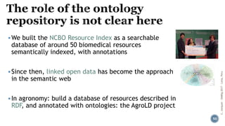 ▪We built the NCBO Resource Index as a searchable
database of around 50 biomedical resources
semantically indexed, with annotations
▪Since then, linked open data has become the approach
in the semantic web
▪In agronomy: build a database of resources described in
RDF, and annotated with ontologies: the AgroLD project
C.Jonquet-SIMBig2017-Lima,Peru
50
 