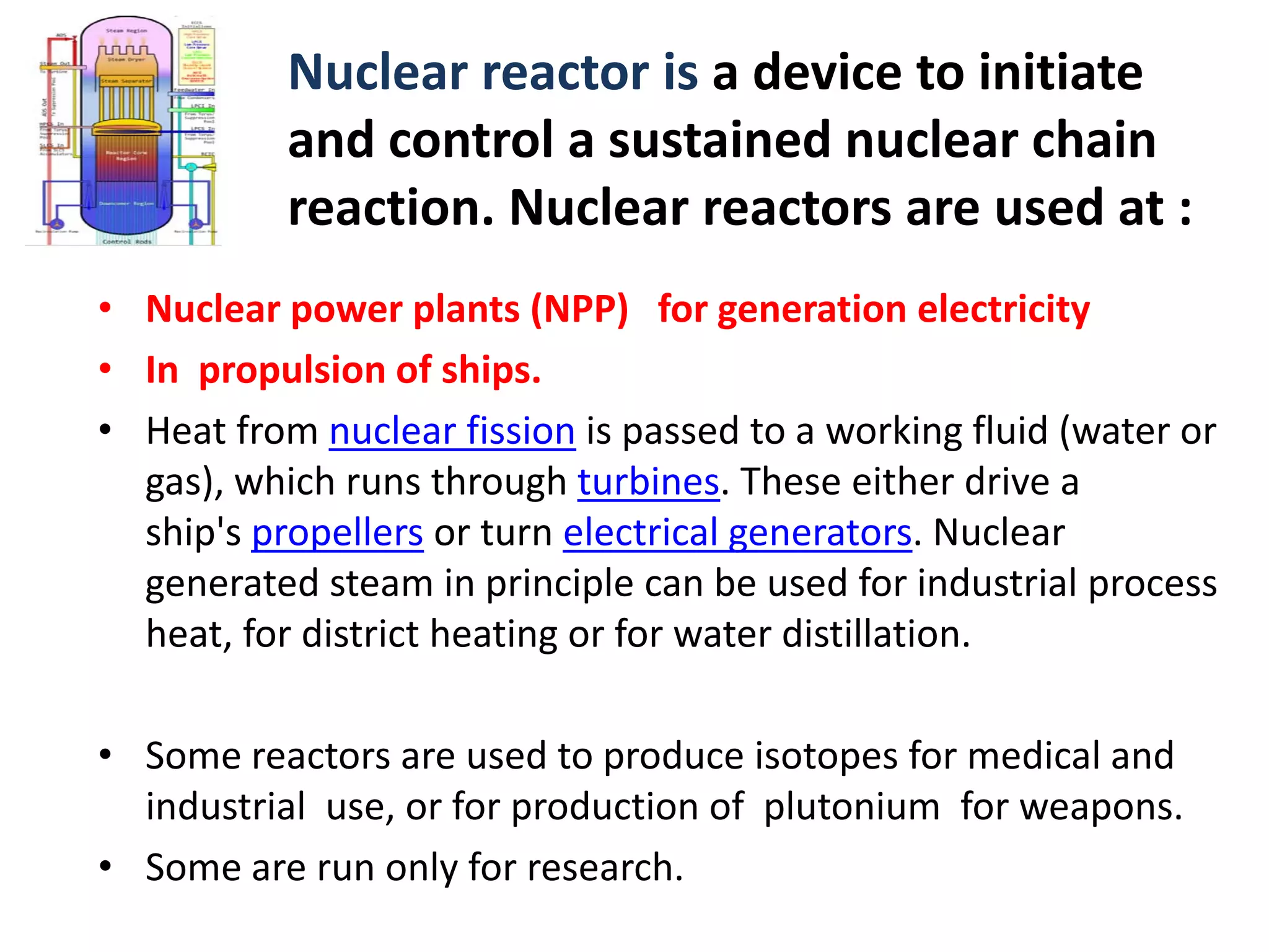 Nuclear reactor is a device to initiate 
and control a sustained nuclear chain 
reaction. Nuclear reactors are used at :
• Nuclear power plants (NPP)   for generation electricity 
• In  propulsion of ships. 
• Heat from nuclear fission is passed to a working fluid (water or 
gas), which runs through turbines. These either drive a 
ship's propellers or turn electrical generators. Nuclear 
generated steam in principle can be used for industrial process 
heat, for district heating or for water distillation. 
• Some reactors are used to produce isotopes for medical and 
industrial  use, or for production of plutonium  for weapons.
• Some are run only for research.
 