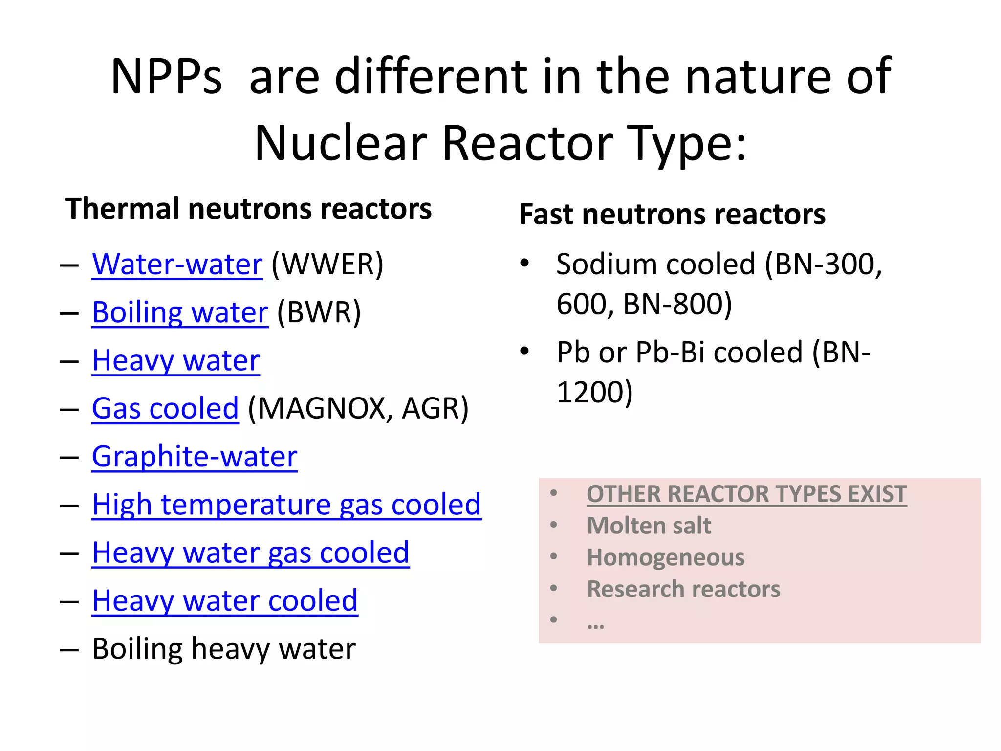 NPPs  are different in the nature of 
Nuclear Reactor Type:
Thermal neutrons reactors 
– Water‐water (WWER)
– Boiling water (BWR)
– Heavy water
– Gas cooled (MAGNOX, AGR)
– Graphite‐water
– High temperature gas cooled
– Heavy water gas cooled
– Heavy water cooled
– Boiling heavy water
Fast neutrons reactors
• Sodium cooled (BN‐300, 
600, BN‐800)
• Pb or Pb‐Bi cooled (BN‐
1200)
• OTHER REACTOR TYPES EXIST
• Molten salt
• Homogeneous
• Research reactors
• …
 