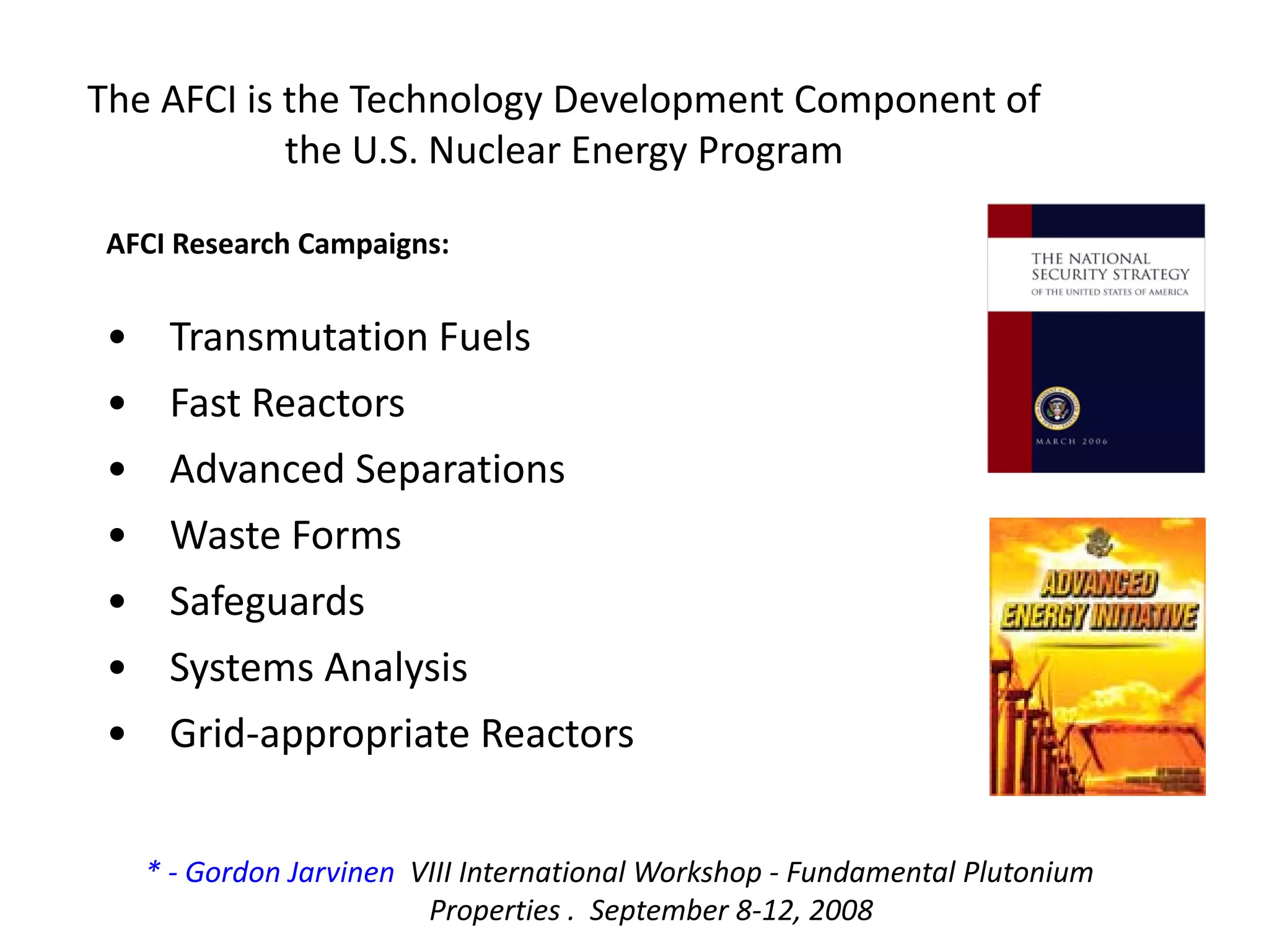 The AFCI is the Technology Development Component of 
the U.S. Nuclear Energy Program 
• Transmutation Fuels
• Fast Reactors
• Advanced Separations
• Waste Forms
• Safeguards
• Systems Analysis
• Grid‐appropriate Reactors
AFCI Research Campaigns:
* ‐ Gordon Jarvinen VIII International Workshop ‐ Fundamental Plutonium 
Properties .  September 8‐12, 2008
 