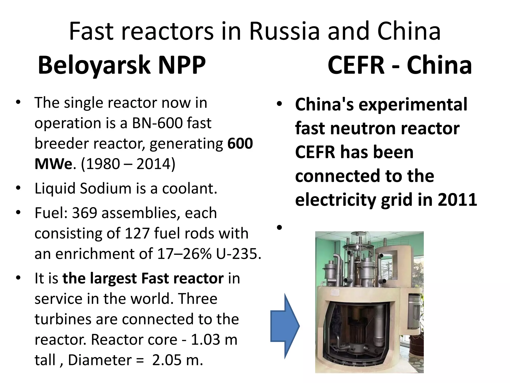 Fast reactors in Russia and China
Beloyarsk NPP                   CEFR ‐ China
• The single reactor now in 
operation is a BN‐600 fast 
breeder reactor, generating 600 
MWe. (1980 – 2014)
• Liquid Sodium is a coolant.
• Fuel: 369 assemblies, each 
consisting of 127 fuel rods with 
an enrichment of 17–26% U‐235. 
• It is the largest Fast reactor in 
service in the world. Three 
turbines are connected to the 
reactor. Reactor core ‐ 1.03 m  
tall , Diameter =  2.05 m.
• China's experimental 
fast neutron reactor 
CEFR has been 
connected to the 
electricity grid in 2011
•
 