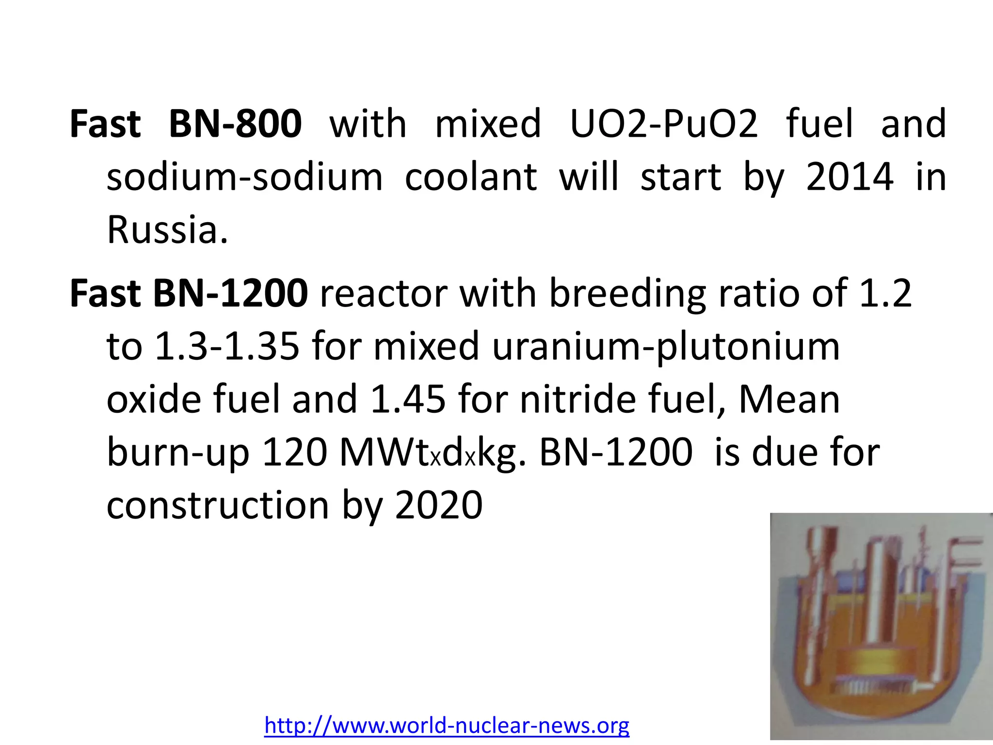 Fast BN‐800 with mixed UO2‐PuO2 fuel and
sodium‐sodium coolant will start by 2014 in
Russia.
Fast BN‐1200 reactor with breeding ratio of 1.2 
to 1.3‐1.35 for mixed uranium‐plutonium 
oxide fuel and 1.45 for nitride fuel, Mean 
burn‐up 120 MWtXdXkg. BN‐1200  is due for 
construction by 2020  
http://www.world‐nuclear‐news.org
 