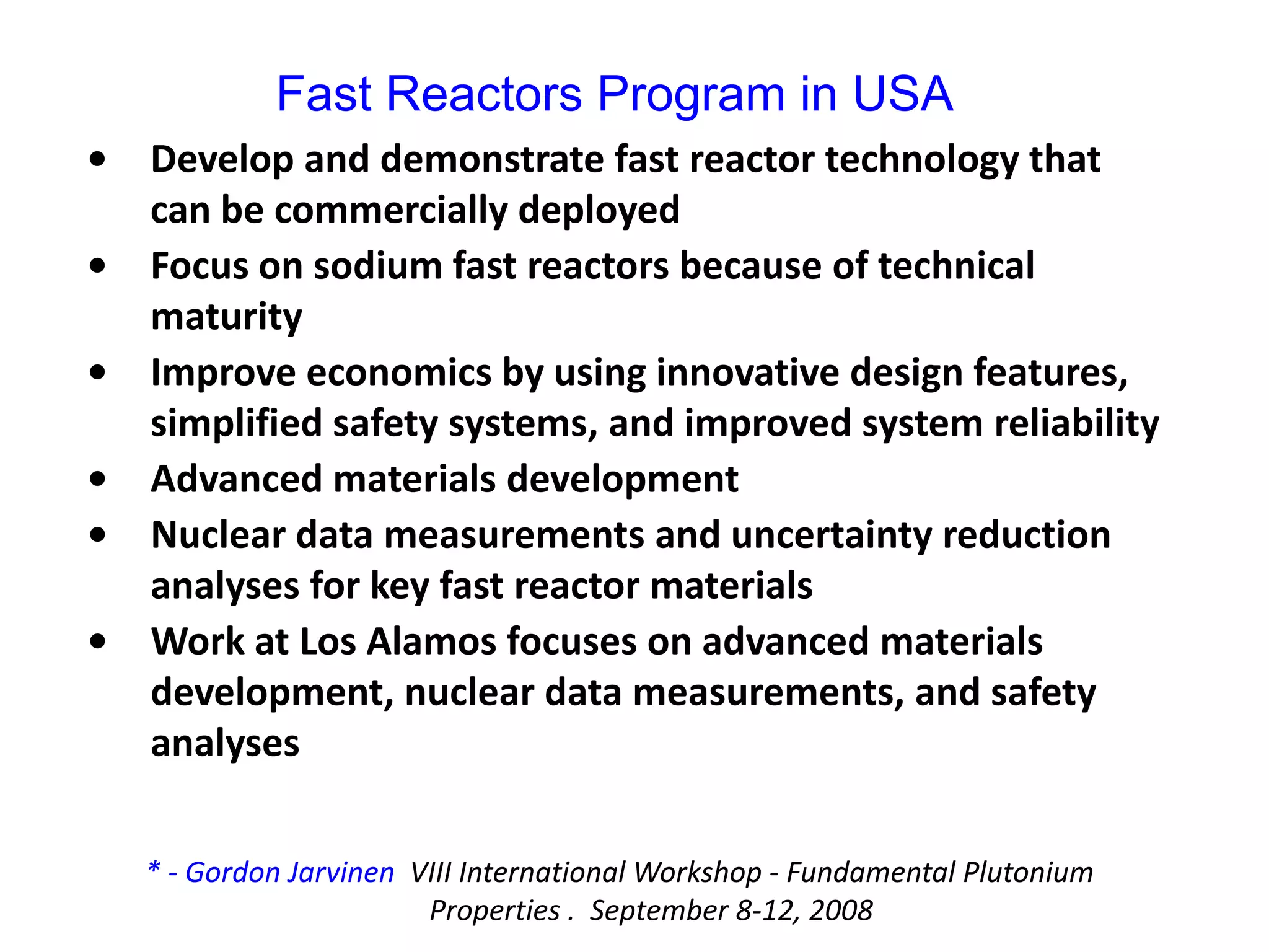 • Develop and demonstrate fast reactor technology that 
can be commercially deployed
• Focus on sodium fast reactors because of technical 
maturity
• Improve economics by using innovative design features, 
simplified safety systems, and improved system reliability
• Advanced materials development
• Nuclear data measurements and uncertainty reduction 
analyses for key fast reactor materials
• Work at Los Alamos focuses on advanced materials 
development, nuclear data measurements, and safety 
analyses
Fast Reactors Program in USA
* ‐ Gordon Jarvinen VIII International Workshop ‐ Fundamental Plutonium 
Properties .  September 8‐12, 2008
 