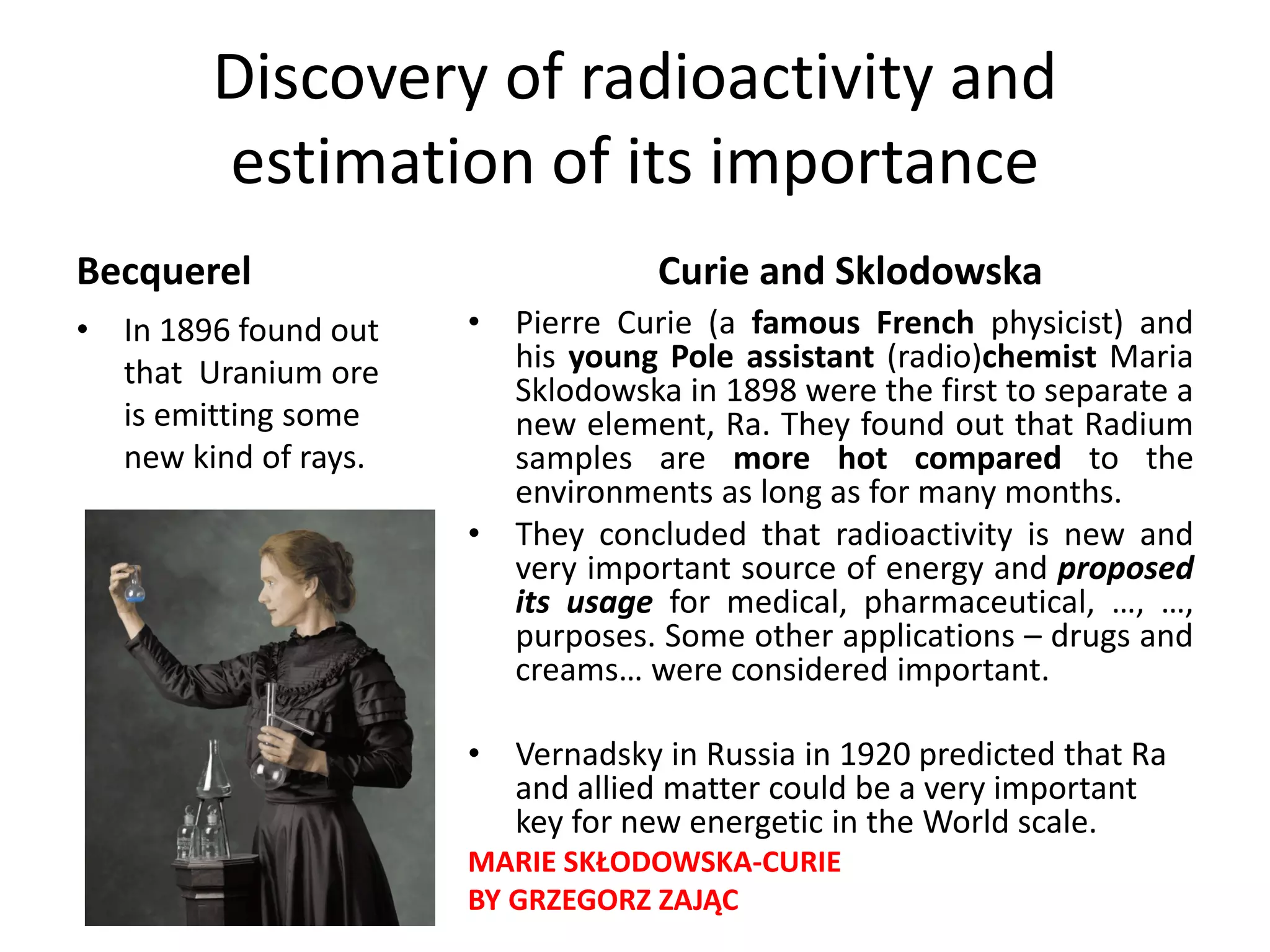 Discovery of radioactivity and 
estimation of its importance
Becquerel
• In 1896 found out  
that  Uranium ore 
is emitting some 
new kind of rays.
Curie and Sklodowska
• Pierre Curie (a famous French physicist) and
his young Pole assistant (radio)chemist Maria
Sklodowska in 1898 were the first to separate a
new element, Ra. They found out that Radium
samples are more hot compared to the
environments as long as for many months.
• They concluded that radioactivity is new and
very important source of energy and proposed
its usage for medical, pharmaceutical, …, …,
purposes. Some other applications – drugs and
creams… were considered important.
• Vernadsky in Russia in 1920 predicted that Ra 
and allied matter could be a very important 
key for new energetic in the World scale.
MARIE SKŁODOWSKA‐CURIE 
BY GRZEGORZ ZAJĄC
 