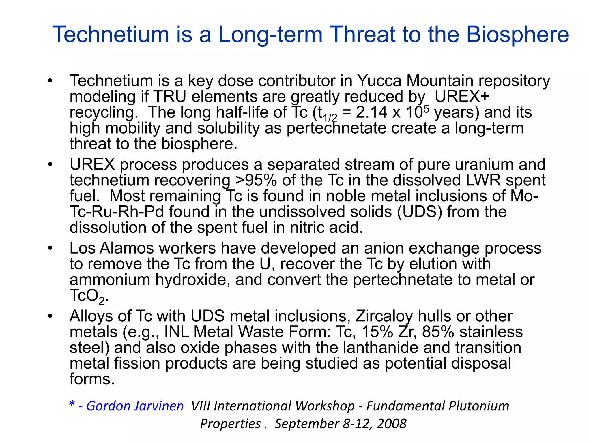 Technetium is a Long-term Threat to the Biosphere
• Technetium is a key dose contributor in Yucca Mountain repository
modeling if TRU elements are greatly reduced by UREX+
recycling. The long half-life of Tc (t1/2 = 2.14 x 105 years) and its
high mobility and solubility as pertechnetate create a long-term
threat to the biosphere.
• UREX process produces a separated stream of pure uranium and
technetium recovering >95% of the Tc in the dissolved LWR spent
fuel. Most remaining Tc is found in noble metal inclusions of Mo-
Tc-Ru-Rh-Pd found in the undissolved solids (UDS) from the
dissolution of the spent fuel in nitric acid.
• Los Alamos workers have developed an anion exchange process
to remove the Tc from the U, recover the Tc by elution with
ammonium hydroxide, and convert the pertechnetate to metal or
TcO2.
• Alloys of Tc with UDS metal inclusions, Zircaloy hulls or other
metals (e.g., INL Metal Waste Form: Tc, 15% Zr, 85% stainless
steel) and also oxide phases with the lanthanide and transition
metal fission products are being studied as potential disposal
forms.
* ‐ Gordon Jarvinen VIII International Workshop ‐ Fundamental Plutonium 
Properties .  September 8‐12, 2008
 