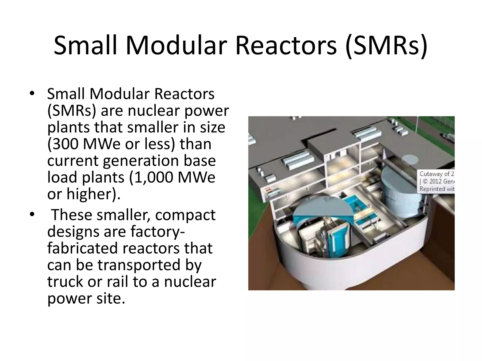 Small Modular Reactors (SMRs)
• Small Modular Reactors 
(SMRs) are nuclear power 
plants that smaller in size 
(300 MWe or less) than 
current generation base 
load plants (1,000 MWe 
or higher).
• These smaller, compact 
designs are factory‐
fabricated reactors that 
can be transported by 
truck or rail to a nuclear 
power site.
 