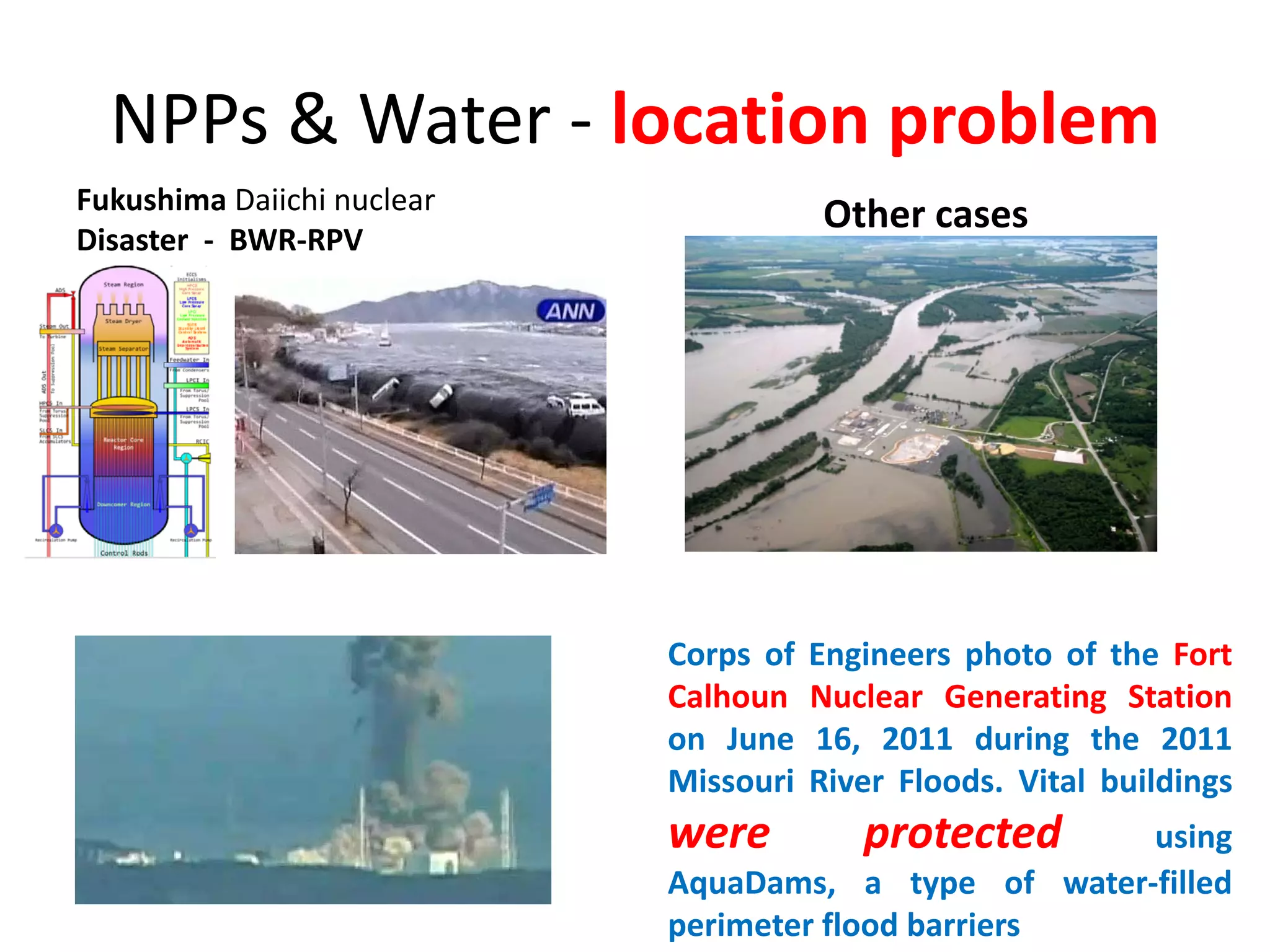 NPPs & Water ‐ location problem
Fukushima Daiichi nuclear
Disaster  ‐ BWR‐RPV
Other cases
Corps of Engineers photo of the Fort
Calhoun Nuclear Generating Station
on June 16, 2011 during the 2011
Missouri River Floods. Vital buildings
were protected using
AquaDams, a type of water‐filled
perimeter flood barriers
 