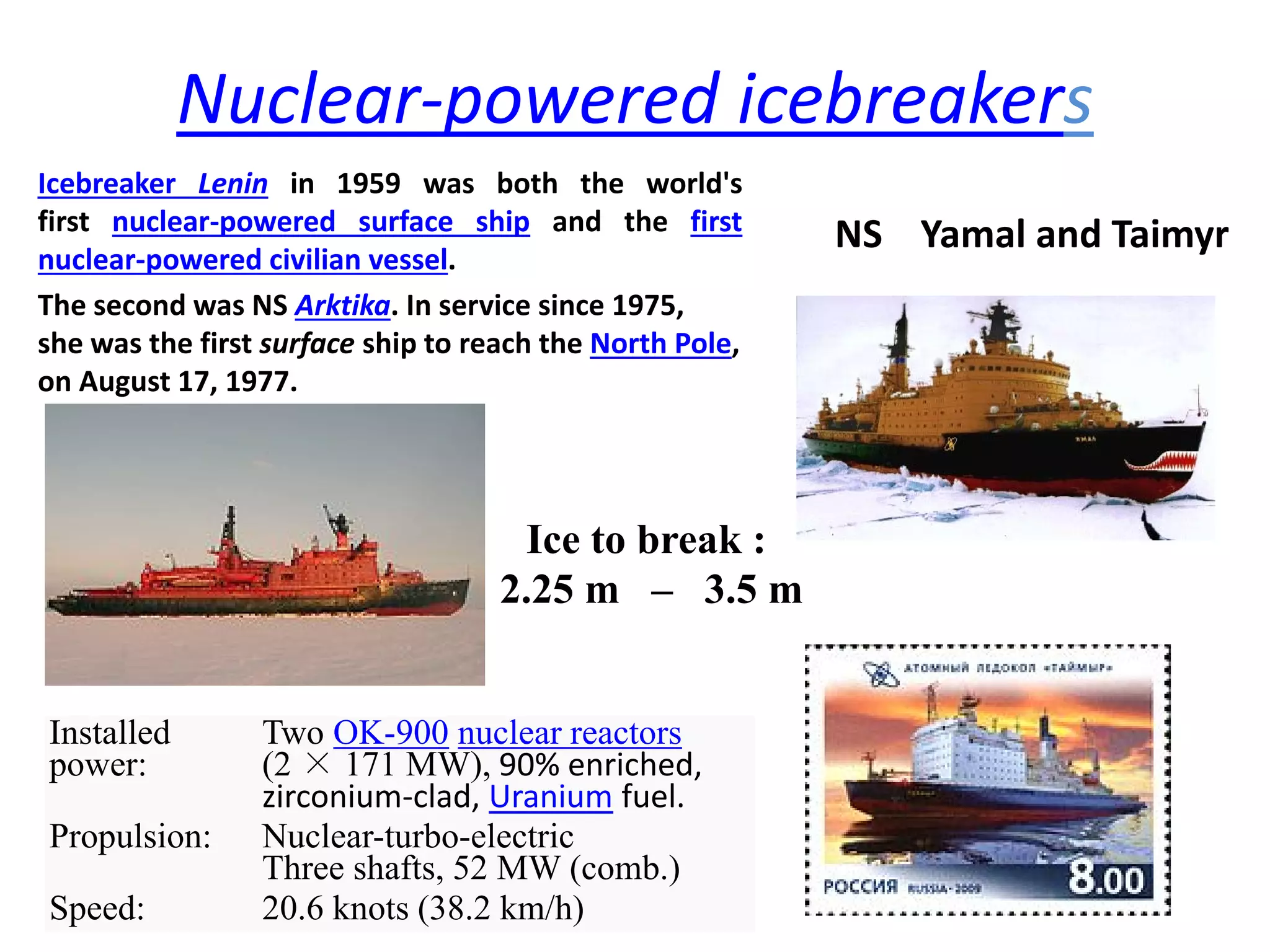 Nuclear‐powered icebreakers
Icebreaker Lenin in 1959 was both the world's
first nuclear‐powered surface ship and the first
nuclear‐powered civilian vessel.
The second was NS Arktika. In service since 1975,  
she was the first surface ship to reach the North Pole,   
on August 17, 1977.
NS    Yamal and Taimyr
Installed
power:
Two OK-900 nuclear reactors
(2 × 171 MW), 90% enriched, 
zirconium‐clad, Uranium fuel. 
Propulsion: Nuclear-turbo-electric
Three shafts, 52 MW (comb.)
Speed: 20.6 knots (38.2 km/h)
Ice to break :
2.25 m – 3.5 m
 