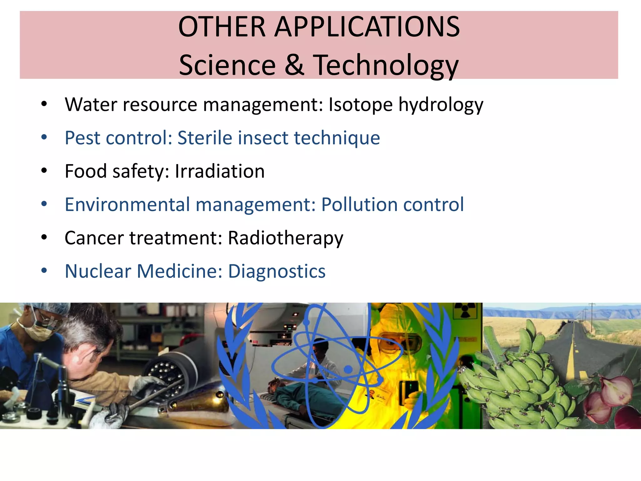 OTHER APPLICATIONS
Science & Technology
• Water resource management: Isotope hydrology
• Pest control: Sterile insect technique
• Food safety: Irradiation
• Environmental management: Pollution control
• Cancer treatment: Radiotherapy
• Nuclear Medicine: Diagnostics
 