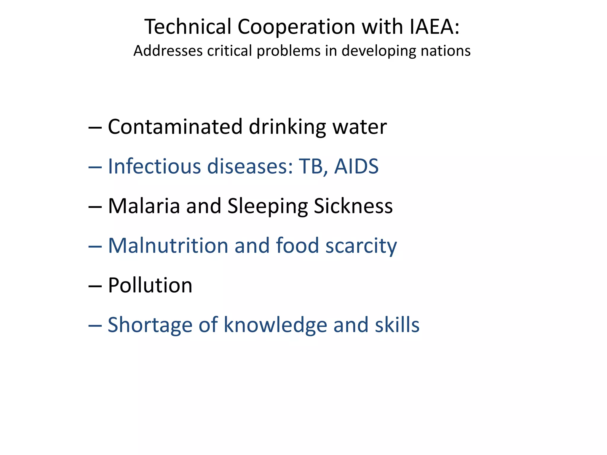Technical Cooperation with IAEA:
Addresses critical problems in developing nations
– Contaminated drinking water
– Infectious diseases: TB, AIDS
– Malaria and Sleeping Sickness
– Malnutrition and food scarcity
– Pollution
– Shortage of knowledge and skills
 