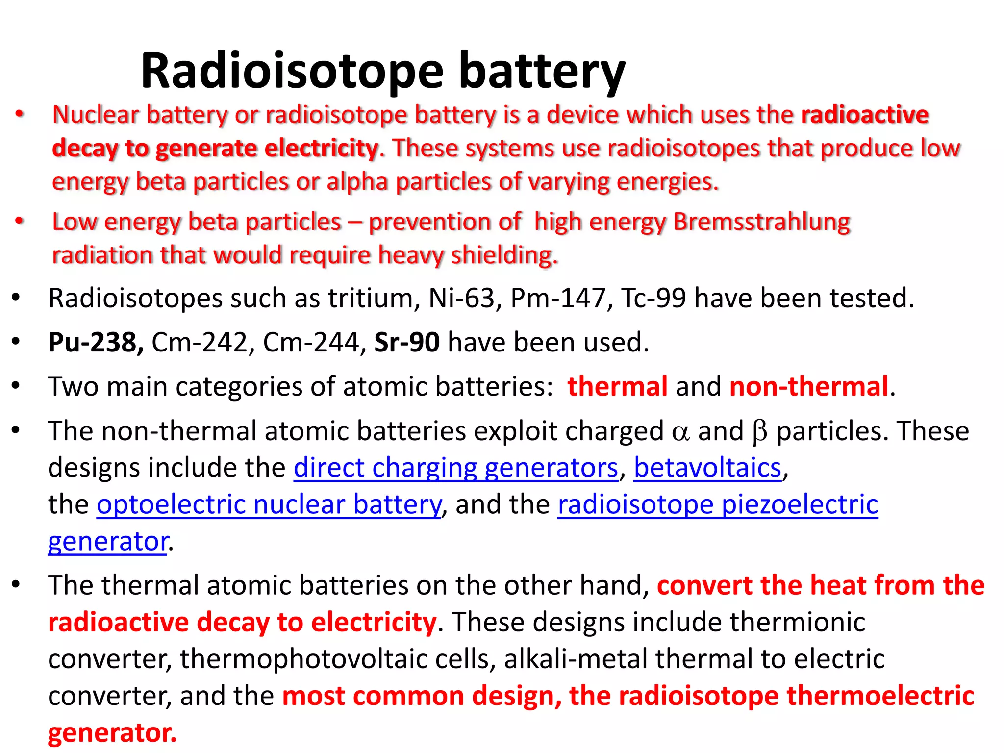 Radioisotope battery
• Nuclear battery or radioisotope battery is a device which uses the radioactive 
decay to generate electricity. These systems use radioisotopes that produce low 
energy beta particles or alpha particles of varying energies.
• Low energy beta particles – prevention of  high energy Bremsstrahlung
radiation that would require heavy shielding. 
• Radioisotopes such as tritium, Ni‐63, Pm‐147, Tc‐99 have been tested.
• Pu‐238, Cm‐242, Cm‐244, Sr‐90 have been used.
• Two main categories of atomic batteries:  thermal and non‐thermal.
• The non‐thermal atomic batteries exploit charged α and β particles. These 
designs include the direct charging generators, betavoltaics, 
the optoelectric nuclear battery, and the radioisotope piezoelectric 
generator. 
• The thermal atomic batteries on the other hand, convert the heat from the 
radioactive decay to electricity. These designs include thermionic 
converter, thermophotovoltaic cells, alkali‐metal thermal to electric 
converter, and the most common design, the radioisotope thermoelectric 
generator.
 