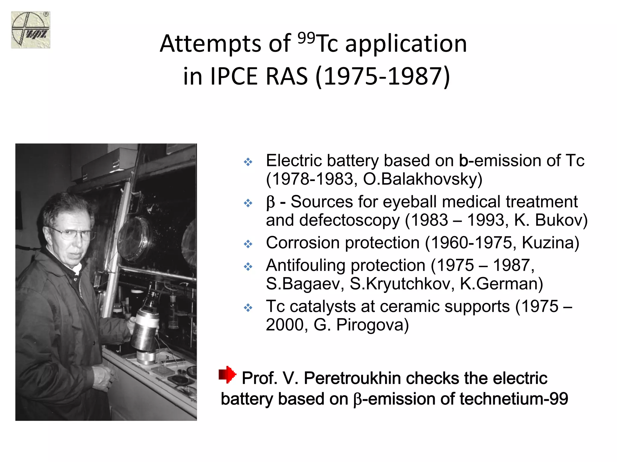 Attempts of 99Tc application
in IPCE RAS (1975‐1987)
Prof. V. Peretroukhin checks the electric
battery based on β-emission of technetium-99
Electric battery based on b-emission of Tc
(1978-1983, O.Balakhovsky)
β - Sources for eyeball medical treatment
and defectoscopy (1983 – 1993, K. Bukov)
Corrosion protection (1960-1975, Kuzina)
Antifouling protection (1975 – 1987,
S.Bagaev, S.Kryutchkov, K.German)
Tc catalysts at ceramic supports (1975 –
2000, G. Pirogova)
 