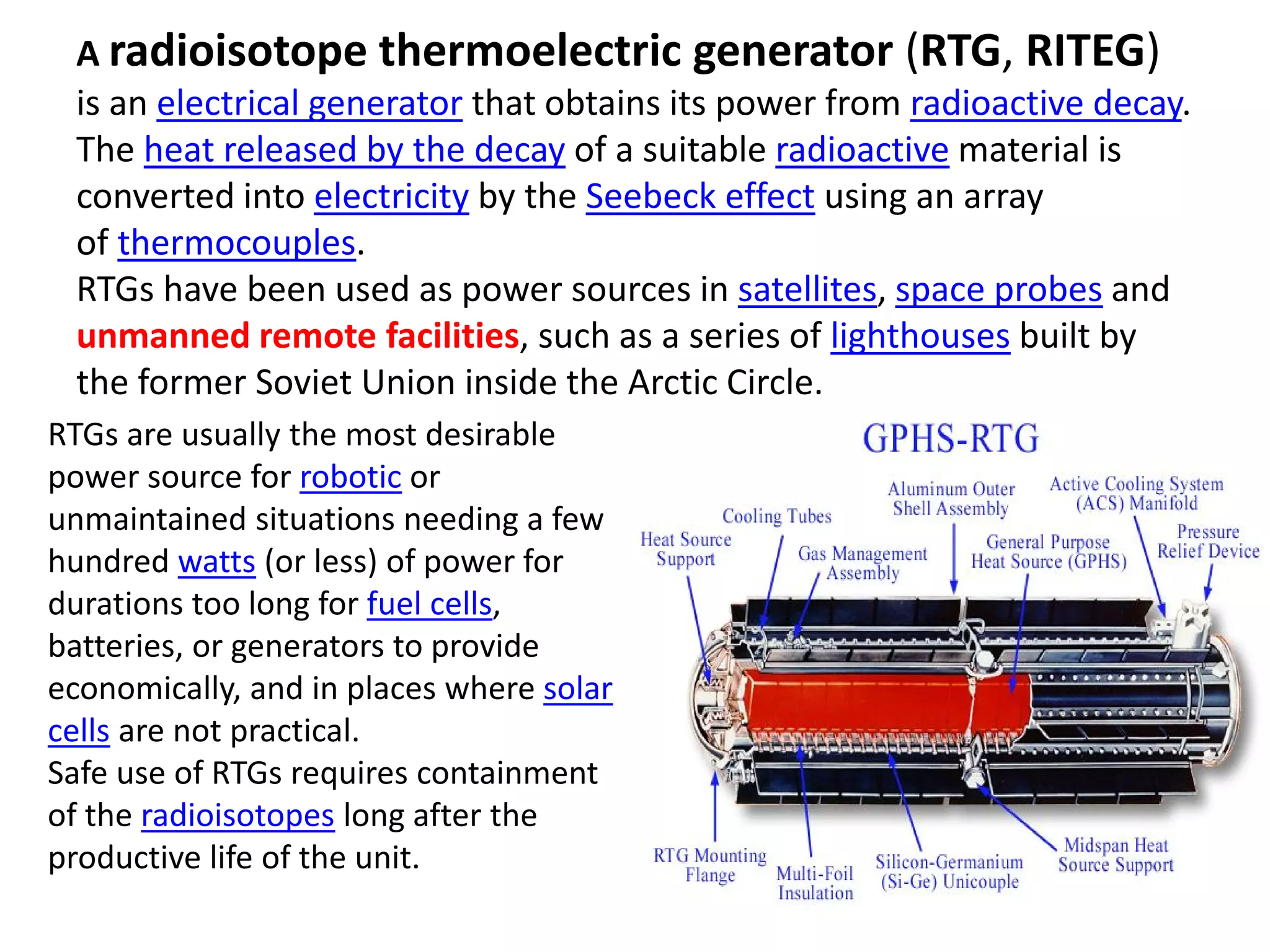 A radioisotope thermoelectric generator (RTG, RITEG)
is an electrical generator that obtains its power from radioactive decay. 
The heat released by the decay of a suitable radioactive material is 
converted into electricity by the Seebeck effect using an array 
of thermocouples.
RTGs have been used as power sources in satellites, space probes and 
unmanned remote facilities, such as a series of lighthouses built by 
the former Soviet Union inside the Arctic Circle. 
RTGs are usually the most desirable 
power source for robotic or 
unmaintained situations needing a few 
hundred watts (or less) of power for 
durations too long for fuel cells, 
batteries, or generators to provide 
economically, and in places where solar 
cells are not practical.
Safe use of RTGs requires containment 
of the radioisotopes long after the 
productive life of the unit.
 