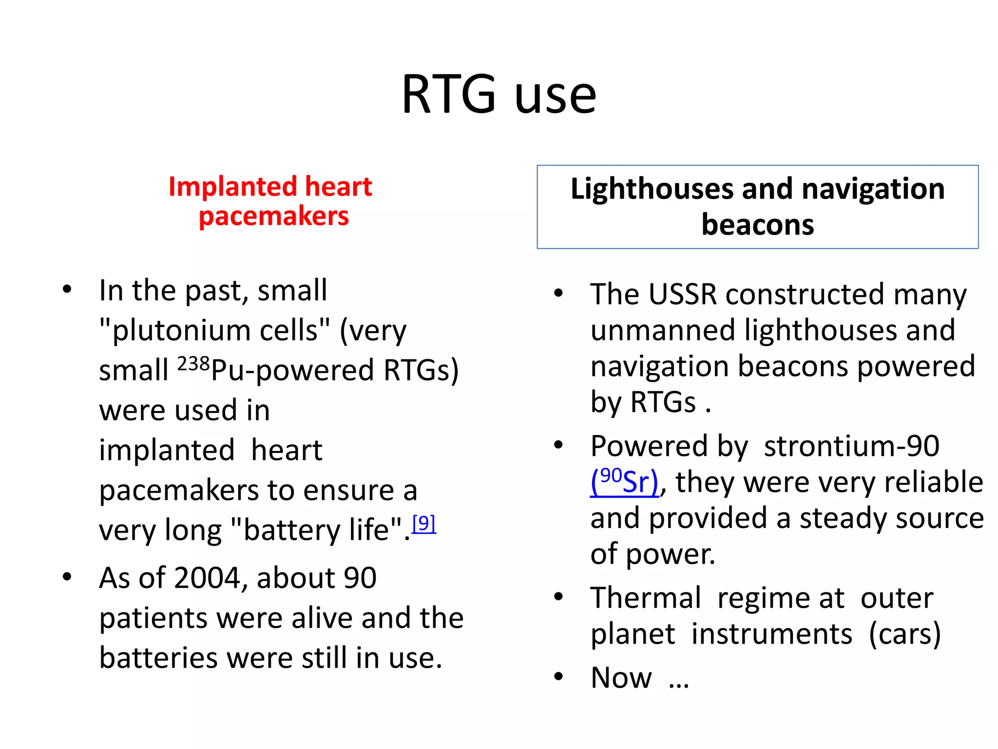 RTG use
Implanted heart
pacemakers 
• The USSR constructed many 
unmanned lighthouses and 
navigation beacons powered 
by RTGs . 
• Powered by strontium‐90 
(90Sr), they were very reliable 
and provided a steady source 
of power.
• Thermal  regime at  outer 
planet  instruments  (cars)
• Now  …
Lighthouses and navigation 
beacons
• In the past, small 
"plutonium cells" (very 
small 238Pu‐powered RTGs) 
were used in 
implanted heart  
pacemakers to ensure a 
very long "battery life".[9]
• As of 2004, about 90 
patients were alive and the 
batteries were still in use.
 