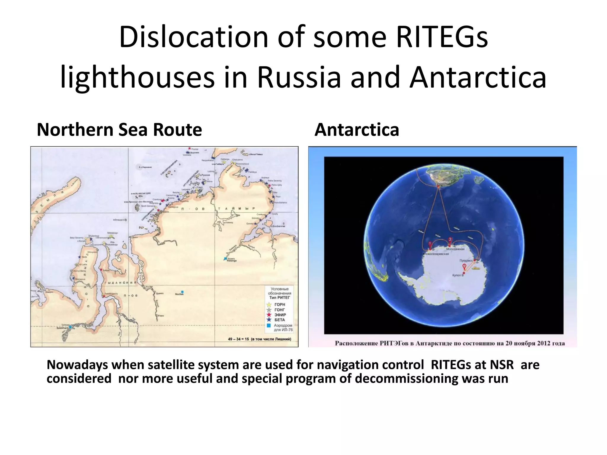 Dislocation of some RITEGs 
lighthouses in Russia and Antarctica
Northern Sea Route Antarctica
Nowadays when satellite system are used for navigation control  RITEGs at NSR  are 
considered  nor more useful and special program of decommissioning was run  
 