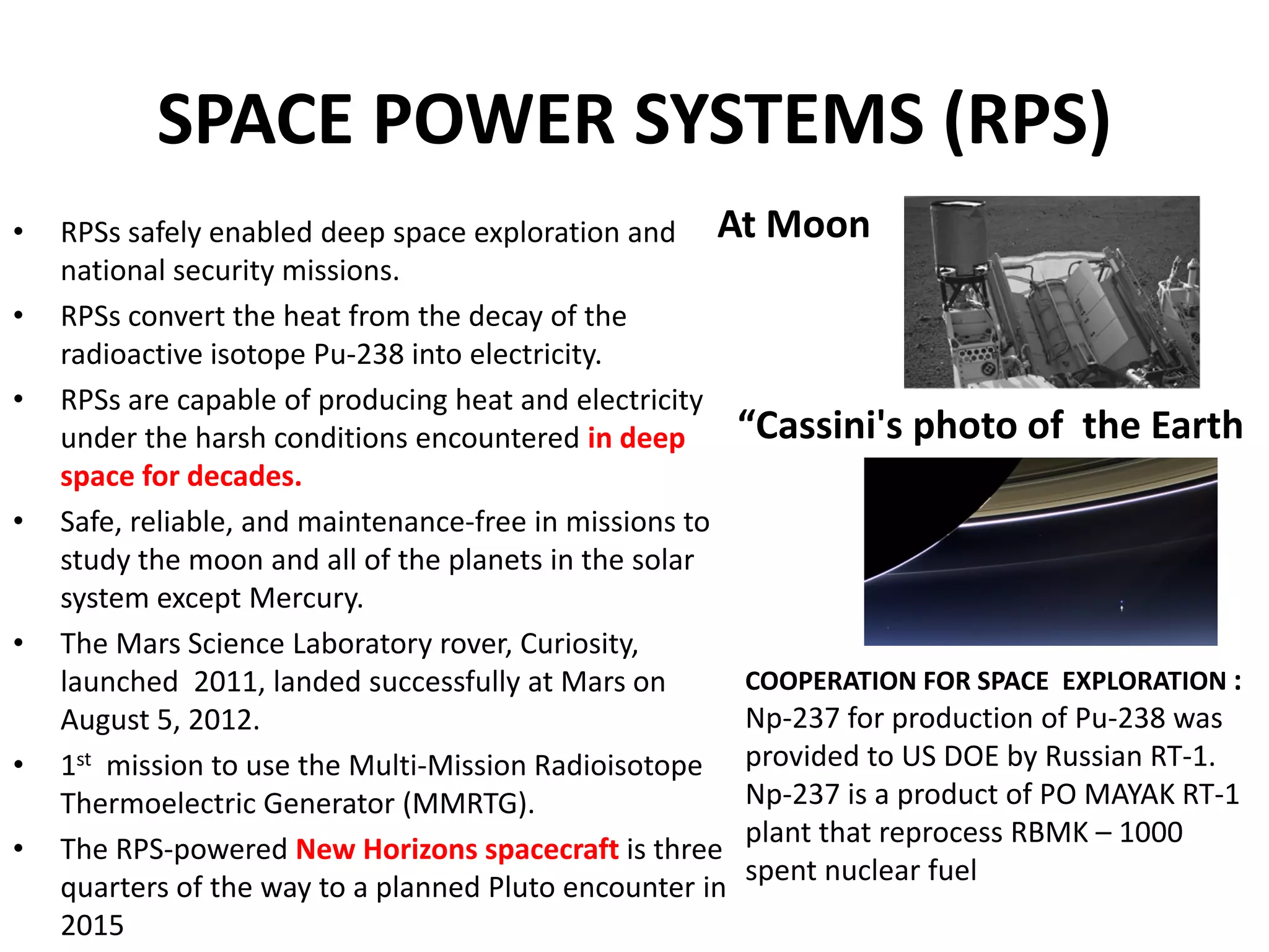 SPACE POWER SYSTEMS (RPS)
• RPSs safely enabled deep space exploration and 
national security missions.
• RPSs convert the heat from the decay of the 
radioactive isotope Pu‐238 into electricity. 
• RPSs are capable of producing heat and electricity 
under the harsh conditions encountered in deep 
space for decades.
• Safe, reliable, and maintenance‐free in missions to 
study the moon and all of the planets in the solar 
system except Mercury. 
• The Mars Science Laboratory rover, Curiosity, 
launched  2011, landed successfully at Mars on 
August 5, 2012.
• 1st mission to use the Multi‐Mission Radioisotope 
Thermoelectric Generator (MMRTG).
• The RPS‐powered New Horizons spacecraft is three 
quarters of the way to a planned Pluto encounter in 
2015
At Moon
COOPERATION FOR SPACE  EXPLORATION : 
Np‐237 for production of Pu‐238 was 
provided to US DOE by Russian RT‐1.  
Np‐237 is a product of PO MAYAK RT‐1 
plant that reprocess RBMK – 1000 
spent nuclear fuel  
“Cassini's photo of  the Earth
 