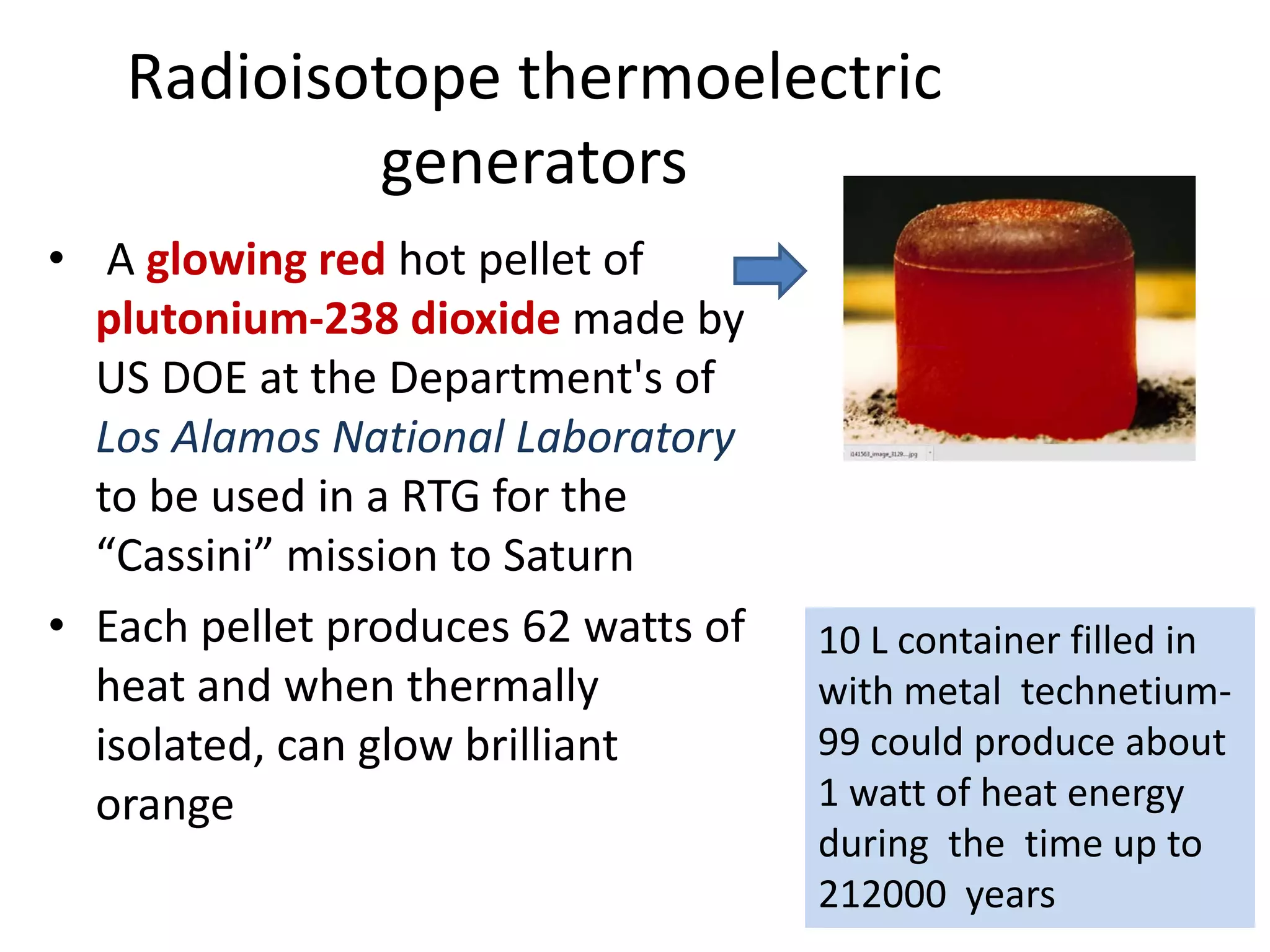 Radioisotope thermoelectric 
generators
• A glowing red hot pellet of 
plutonium‐238 dioxide made by 
US DOE at the Department's of 
Los Alamos National Laboratory 
to be used in a RTG for the 
“Cassini” mission to Saturn 
• Each pellet produces 62 watts of 
heat and when thermally 
isolated, can glow brilliant 
orange
10 L container filled in 
with metal  technetium‐
99 could produce about 
1 watt of heat energy 
during  the  time up to 
212000  years
 