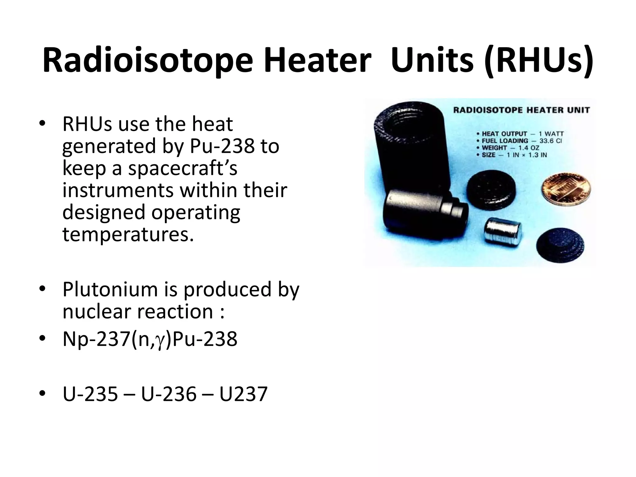 Radioisotope Heater  Units (RHUs)
• RHUs use the heat 
generated by Pu‐238 to 
keep a spacecraft’s 
instruments within their 
designed operating 
temperatures.
• Plutonium is produced by 
nuclear reaction : 
• Np‐237(n,γ)Pu‐238
• U‐235 – U‐236 – U237
 