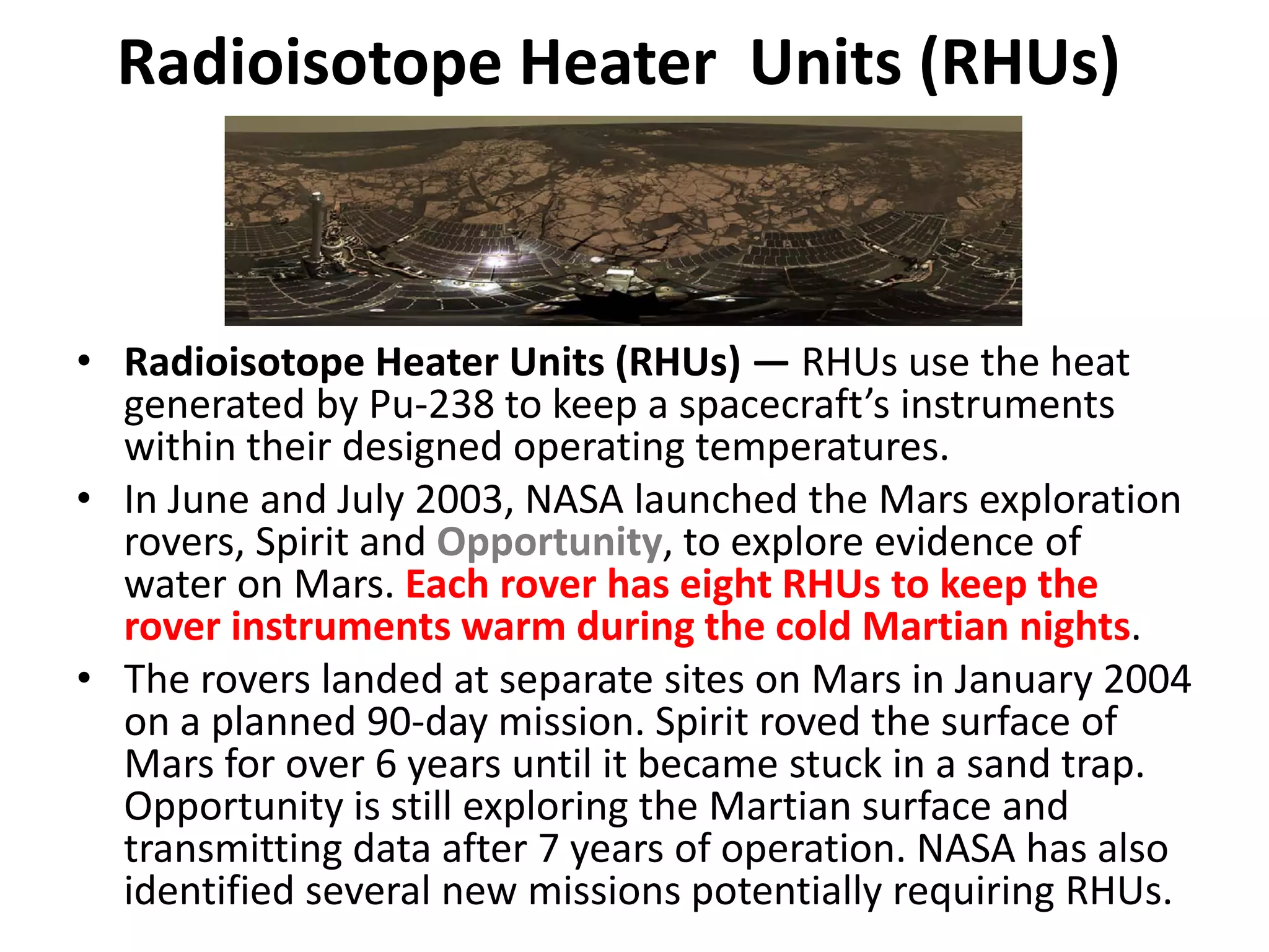 Radioisotope Heater  Units (RHUs)
• Radioisotope Heater Units (RHUs) — RHUs use the heat 
generated by Pu‐238 to keep a spacecraft’s instruments 
within their designed operating temperatures.
• In June and July 2003, NASA launched the Mars exploration 
rovers, Spirit and Opportunity, to explore evidence of 
water on Mars. Each rover has eight RHUs to keep the 
rover instruments warm during the cold Martian nights. 
• The rovers landed at separate sites on Mars in January 2004 
on a planned 90‐day mission. Spirit roved the surface of 
Mars for over 6 years until it became stuck in a sand trap. 
Opportunity is still exploring the Martian surface and 
transmitting data after 7 years of operation. NASA has also 
identified several new missions potentially requiring RHUs.
 