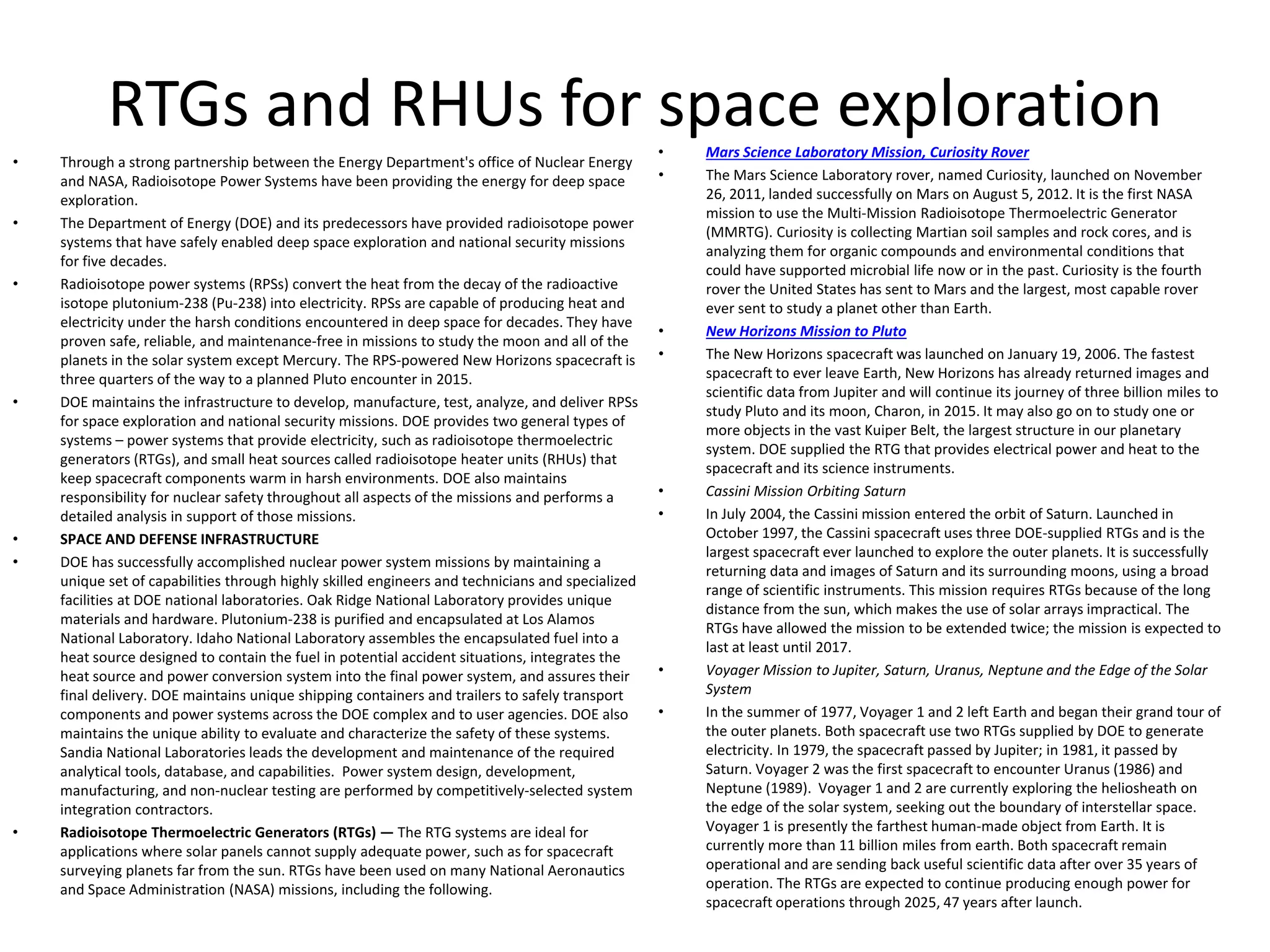 RTGs and RHUs for space exploration
• Through a strong partnership between the Energy Department's office of Nuclear Energy 
and NASA, Radioisotope Power Systems have been providing the energy for deep space 
exploration.
• The Department of Energy (DOE) and its predecessors have provided radioisotope power 
systems that have safely enabled deep space exploration and national security missions 
for five decades.
• Radioisotope power systems (RPSs) convert the heat from the decay of the radioactive 
isotope plutonium‐238 (Pu‐238) into electricity. RPSs are capable of producing heat and 
electricity under the harsh conditions encountered in deep space for decades. They have 
proven safe, reliable, and maintenance‐free in missions to study the moon and all of the 
planets in the solar system except Mercury. The RPS‐powered New Horizons spacecraft is 
three quarters of the way to a planned Pluto encounter in 2015.
• DOE maintains the infrastructure to develop, manufacture, test, analyze, and deliver RPSs 
for space exploration and national security missions. DOE provides two general types of 
systems – power systems that provide electricity, such as radioisotope thermoelectric 
generators (RTGs), and small heat sources called radioisotope heater units (RHUs) that 
keep spacecraft components warm in harsh environments. DOE also maintains 
responsibility for nuclear safety throughout all aspects of the missions and performs a 
detailed analysis in support of those missions.
• SPACE AND DEFENSE INFRASTRUCTURE
• DOE has successfully accomplished nuclear power system missions by maintaining a 
unique set of capabilities through highly skilled engineers and technicians and specialized 
facilities at DOE national laboratories. Oak Ridge National Laboratory provides unique 
materials and hardware. Plutonium‐238 is purified and encapsulated at Los Alamos 
National Laboratory. Idaho National Laboratory assembles the encapsulated fuel into a 
heat source designed to contain the fuel in potential accident situations, integrates the 
heat source and power conversion system into the final power system, and assures their 
final delivery. DOE maintains unique shipping containers and trailers to safely transport 
components and power systems across the DOE complex and to user agencies. DOE also 
maintains the unique ability to evaluate and characterize the safety of these systems. 
Sandia National Laboratories leads the development and maintenance of the required 
analytical tools, database, and capabilities. Power system design, development, 
manufacturing, and non‐nuclear testing are performed by competitively‐selected system 
integration contractors.
• Radioisotope Thermoelectric Generators (RTGs) — The RTG systems are ideal for 
applications where solar panels cannot supply adequate power, such as for spacecraft 
surveying planets far from the sun. RTGs have been used on many National Aeronautics 
and Space Administration (NASA) missions, including the following.
• Mars Science Laboratory Mission, Curiosity Rover
• The Mars Science Laboratory rover, named Curiosity, launched on November 
26, 2011, landed successfully on Mars on August 5, 2012. It is the first NASA 
mission to use the Multi‐Mission Radioisotope Thermoelectric Generator 
(MMRTG). Curiosity is collecting Martian soil samples and rock cores, and is 
analyzing them for organic compounds and environmental conditions that 
could have supported microbial life now or in the past. Curiosity is the fourth 
rover the United States has sent to Mars and the largest, most capable rover 
ever sent to study a planet other than Earth.
• New Horizons Mission to Pluto
• The New Horizons spacecraft was launched on January 19, 2006. The fastest 
spacecraft to ever leave Earth, New Horizons has already returned images and 
scientific data from Jupiter and will continue its journey of three billion miles to 
study Pluto and its moon, Charon, in 2015. It may also go on to study one or 
more objects in the vast Kuiper Belt, the largest structure in our planetary 
system. DOE supplied the RTG that provides electrical power and heat to the 
spacecraft and its science instruments.
• Cassini Mission Orbiting Saturn
• In July 2004, the Cassini mission entered the orbit of Saturn. Launched in 
October 1997, the Cassini spacecraft uses three DOE‐supplied RTGs and is the 
largest spacecraft ever launched to explore the outer planets. It is successfully 
returning data and images of Saturn and its surrounding moons, using a broad 
range of scientific instruments. This mission requires RTGs because of the long 
distance from the sun, which makes the use of solar arrays impractical. The 
RTGs have allowed the mission to be extended twice; the mission is expected to 
last at least until 2017.
• Voyager Mission to Jupiter, Saturn, Uranus, Neptune and the Edge of the Solar 
System
• In the summer of 1977, Voyager 1 and 2 left Earth and began their grand tour of 
the outer planets. Both spacecraft use two RTGs supplied by DOE to generate 
electricity. In 1979, the spacecraft passed by Jupiter; in 1981, it passed by 
Saturn. Voyager 2 was the first spacecraft to encounter Uranus (1986) and 
Neptune (1989). Voyager 1 and 2 are currently exploring the heliosheath on 
the edge of the solar system, seeking out the boundary of interstellar space. 
Voyager 1 is presently the farthest human‐made object from Earth. It is 
currently more than 11 billion miles from earth. Both spacecraft remain 
operational and are sending back useful scientific data after over 35 years of 
operation. The RTGs are expected to continue producing enough power for 
spacecraft operations through 2025, 47 years after launch.
 