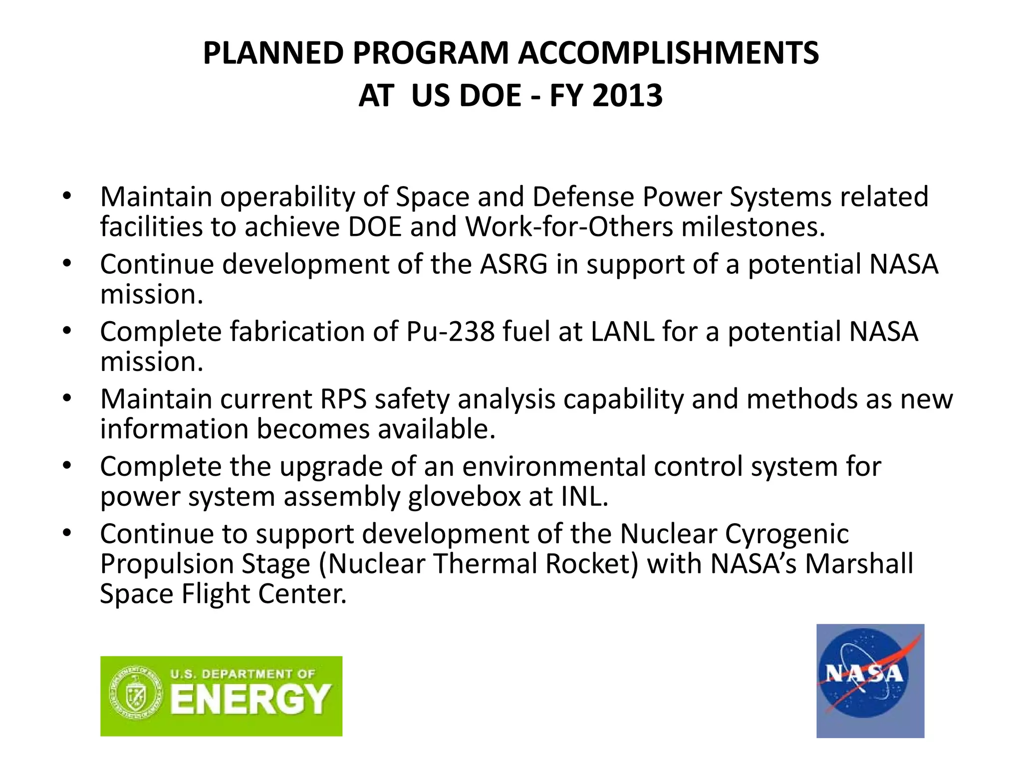 PLANNED PROGRAM ACCOMPLISHMENTS 
AT  US DOE ‐ FY 2013
• Maintain operability of Space and Defense Power Systems related 
facilities to achieve DOE and Work‐for‐Others milestones.
• Continue development of the ASRG in support of a potential NASA 
mission.
• Complete fabrication of Pu‐238 fuel at LANL for a potential NASA 
mission.
• Maintain current RPS safety analysis capability and methods as new 
information becomes available.
• Complete the upgrade of an environmental control system for 
power system assembly glovebox at INL.
• Continue to support development of the Nuclear Cyrogenic 
Propulsion Stage (Nuclear Thermal Rocket) with NASA’s Marshall 
Space Flight Center.
 