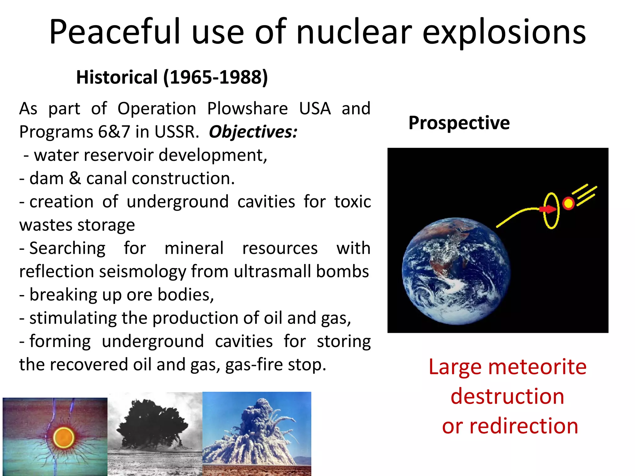 Peaceful use of nuclear explosions
Historical (1965‐1988)
Prospective
Large meteorite 
destruction
or redirection
As part of Operation Plowshare USA and
Programs 6&7 in USSR. Objectives:
‐ water reservoir development,
‐ dam & canal construction.
‐ creation of underground cavities for toxic
wastes storage
‐ Searching for mineral resources with
reflection seismology from ultrasmall bombs
‐ breaking up ore bodies,
‐ stimulating the production of oil and gas,
‐ forming underground cavities for storing
the recovered oil and gas, gas‐fire stop.
 