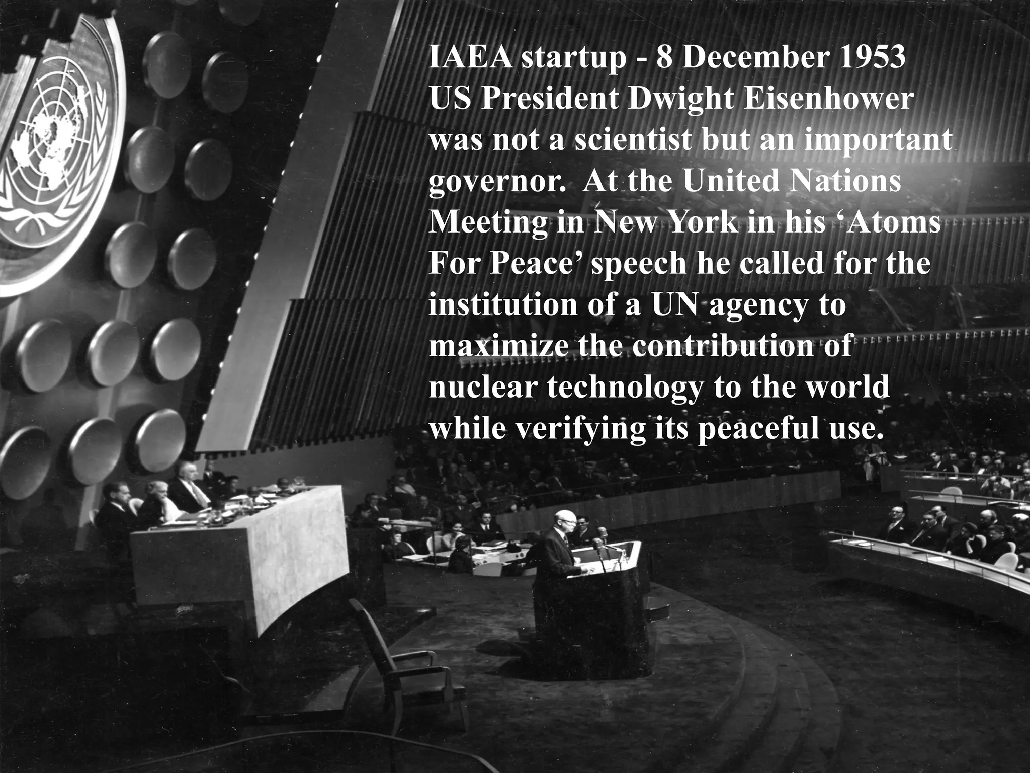 IAEA startup - 8 December 1953
US President Dwight Eisenhower
was not a scientist but an important
governor. At the United Nations
Meeting in New York in his ‘Atoms
For Peace’ speech he called for the
institution of a UN agency to
maximize the contribution of
nuclear technology to the world
while verifying its peaceful use.
 