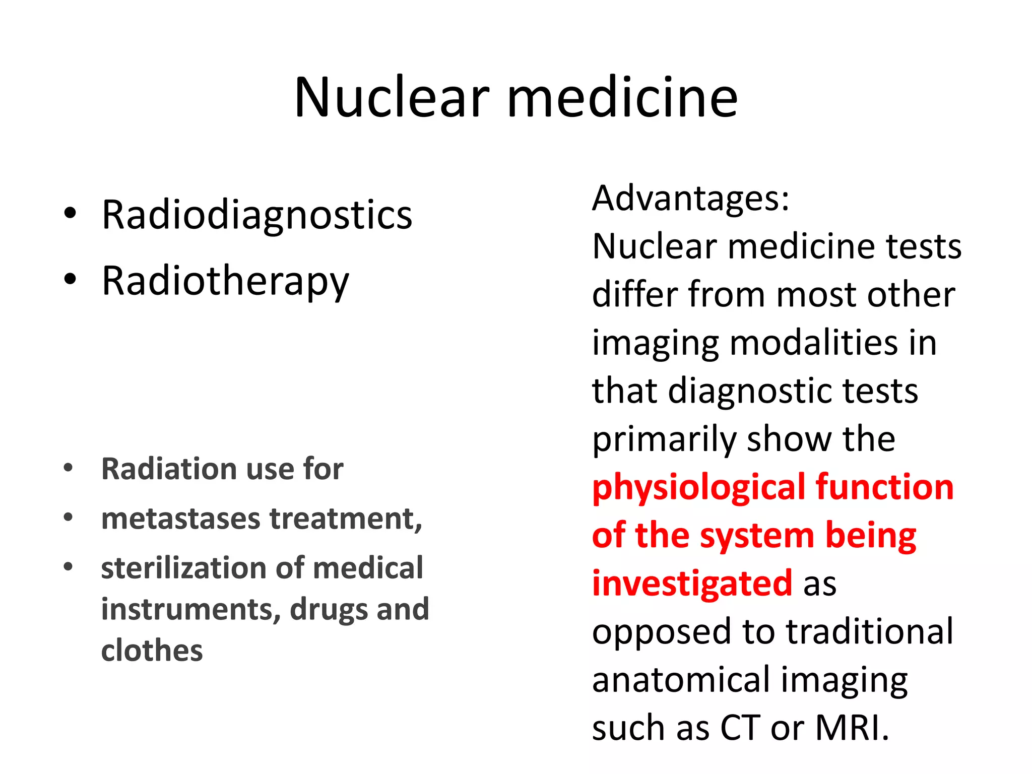 Nuclear medicine
• Radiodiagnostics
• Radiotherapy
• Radiation use for 
• metastases treatment, 
• sterilization of medical 
instruments, drugs and 
clothes
Advantages: 
Nuclear medicine tests 
differ from most other 
imaging modalities in 
that diagnostic tests 
primarily show the 
physiological function 
of the system being 
investigated as 
opposed to traditional 
anatomical imaging 
such as CT or MRI.
 