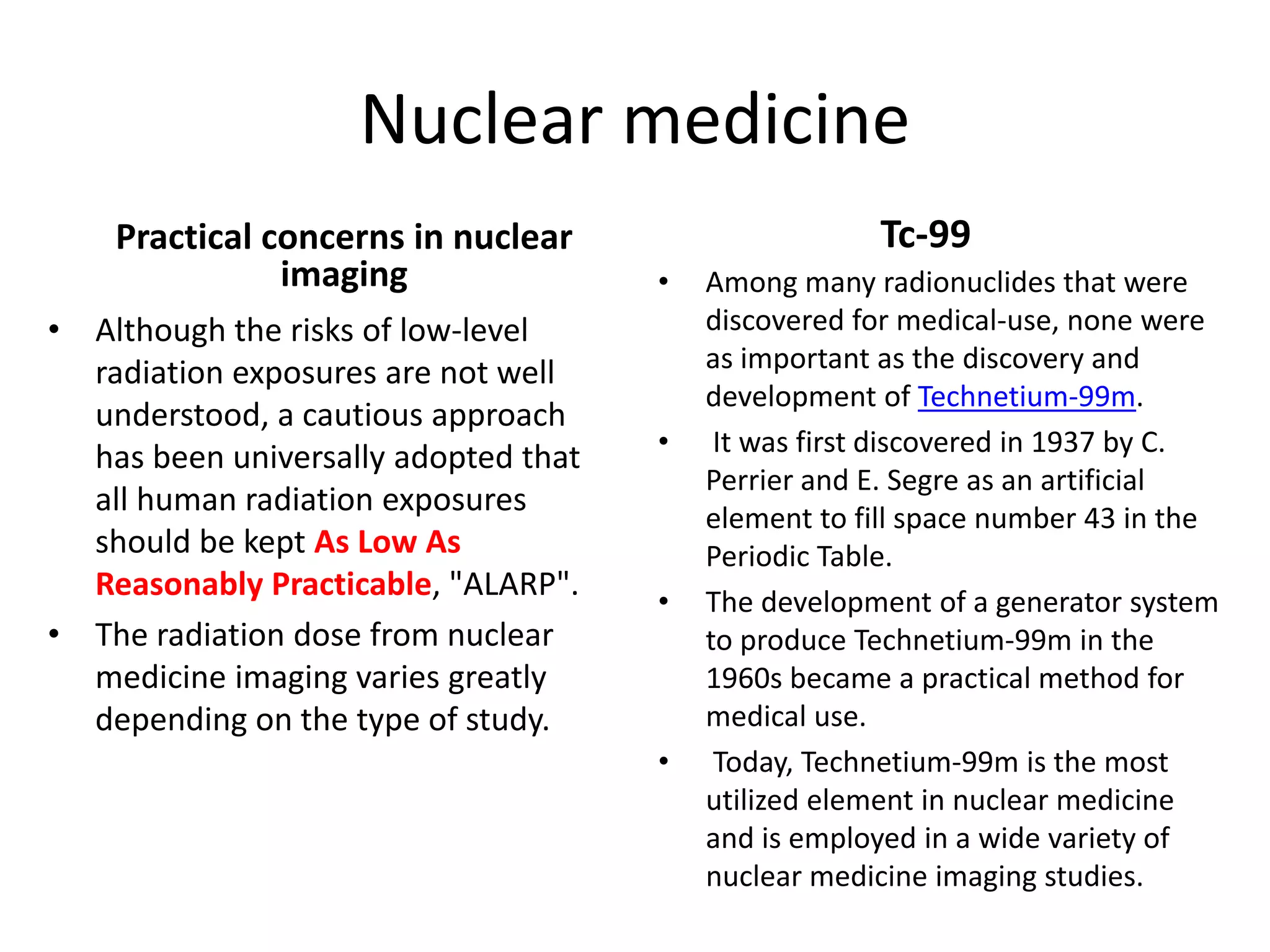 Nuclear medicine
Practical concerns in nuclear 
imaging
• Although the risks of low‐level 
radiation exposures are not well 
understood, a cautious approach 
has been universally adopted that 
all human radiation exposures 
should be kept As Low As 
Reasonably Practicable, "ALARP".
• The radiation dose from nuclear 
medicine imaging varies greatly 
depending on the type of study.
Tc‐99
• Among many radionuclides that were 
discovered for medical‐use, none were 
as important as the discovery and 
development of Technetium‐99m.
• It was first discovered in 1937 by C. 
Perrier and E. Segre as an artificial 
element to fill space number 43 in the 
Periodic Table. 
• The development of a generator system 
to produce Technetium‐99m in the 
1960s became a practical method for 
medical use.
• Today, Technetium‐99m is the most 
utilized element in nuclear medicine 
and is employed in a wide variety of 
nuclear medicine imaging studies.
 