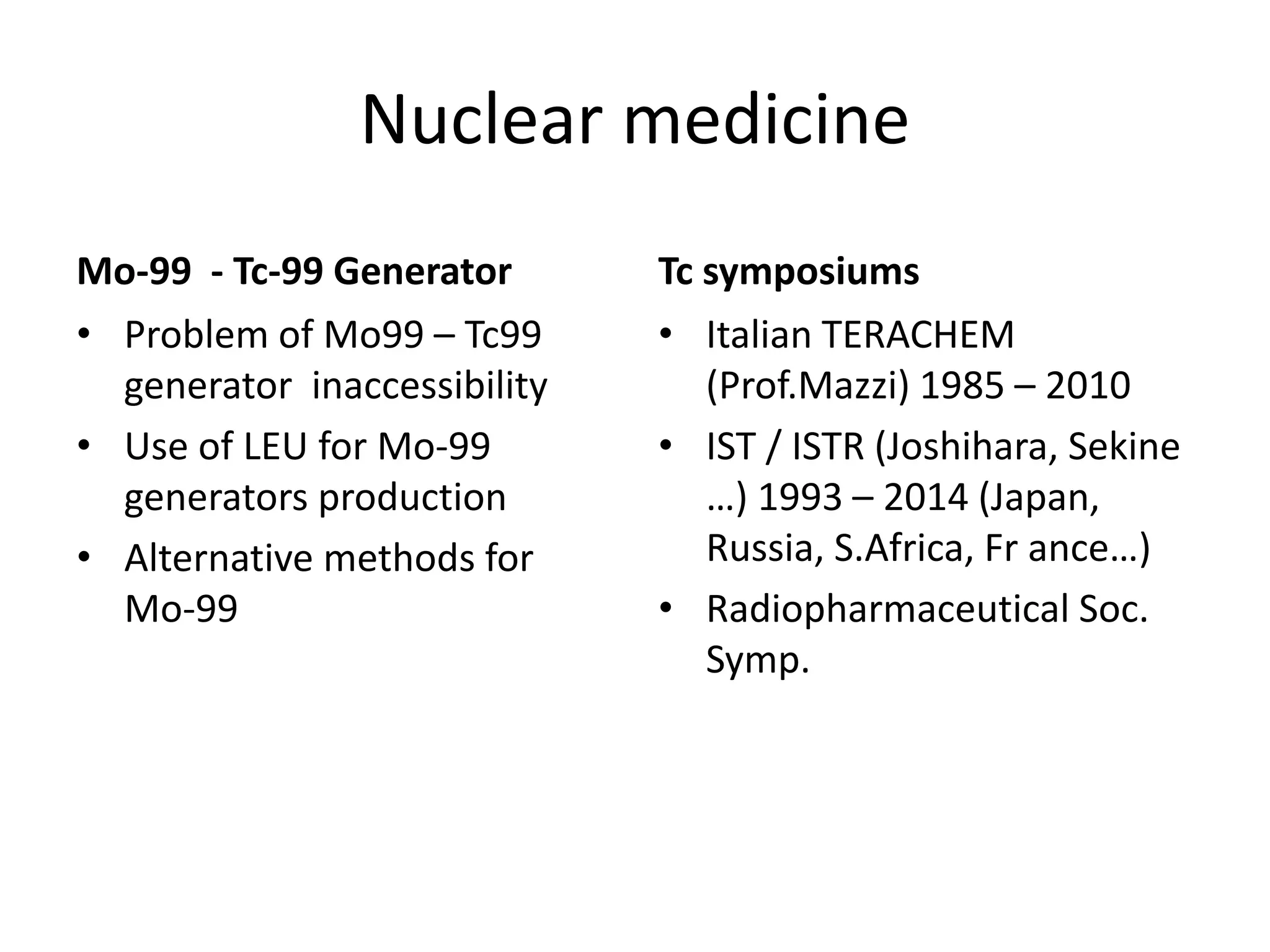 Nuclear medicine
Mo‐99  ‐ Tc‐99 Generator  
• Problem of Mo99 – Tc99 
generator  inaccessibility
• Use of LEU for Mo‐99 
generators production
• Alternative methods for 
Mo‐99 
Tc symposiums
• Italian TERACHEM 
(Prof.Mazzi) 1985 – 2010
• IST / ISTR (Joshihara, Sekine
…) 1993 – 2014 (Japan, 
Russia, S.Africa, Fr ance…)
• Radiopharmaceutical Soc. 
Symp.
 