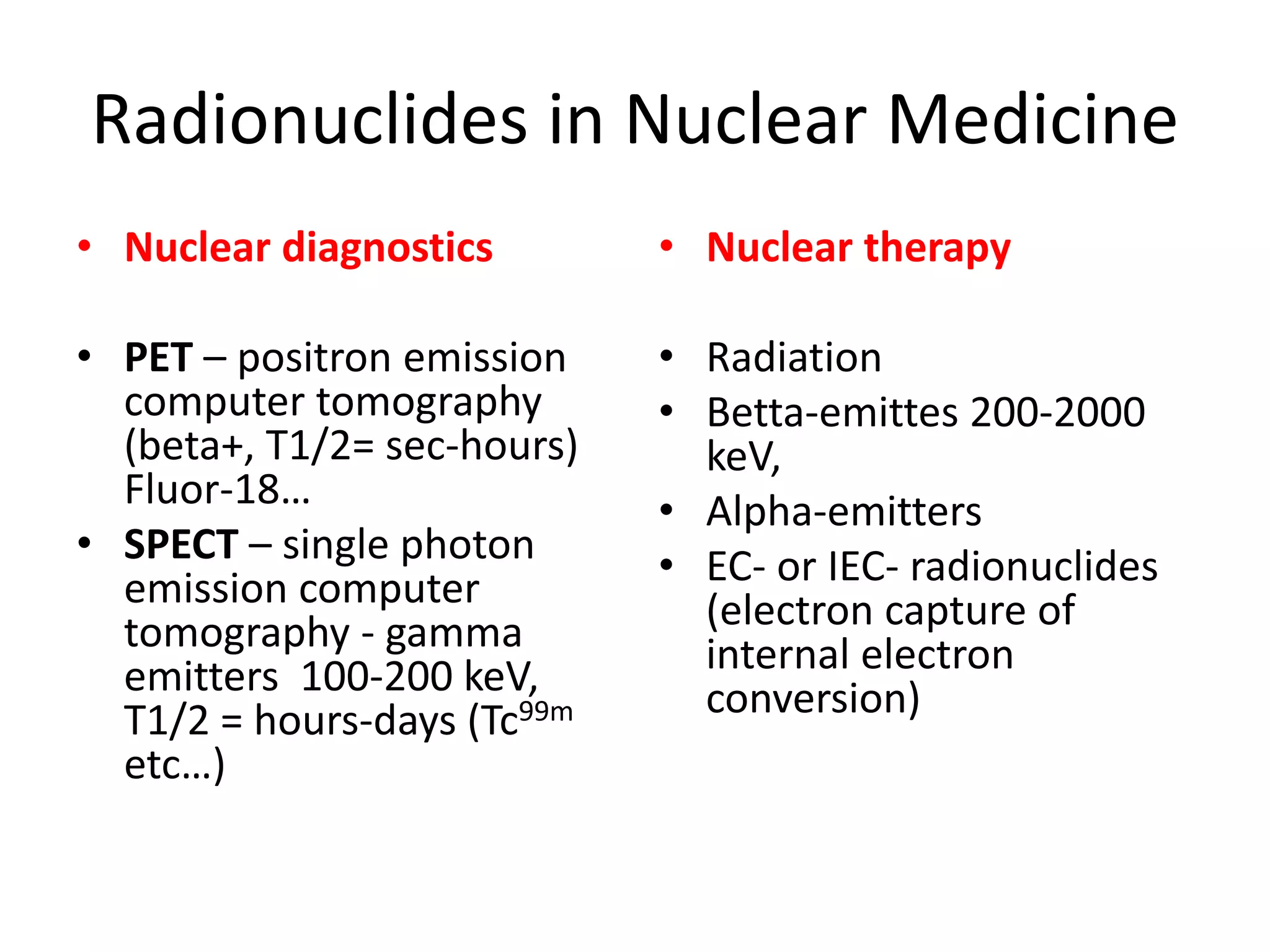 Radionuclides in Nuclear Medicine
• Nuclear diagnostics
• PET – positron emission 
computer tomography 
(beta+, T1/2= sec‐hours) 
Fluor‐18…
• SPECT – single photon 
emission computer 
tomography ‐ gamma 
emitters  100‐200 keV, 
T1/2 = hours‐days (Tc99m
etc…) 
• Nuclear therapy
• Radiation
• Betta‐emittes 200‐2000 
keV, 
• Alpha‐emitters
• EC‐ or IEC‐ radionuclides
(electron capture of 
internal electron 
conversion)
 