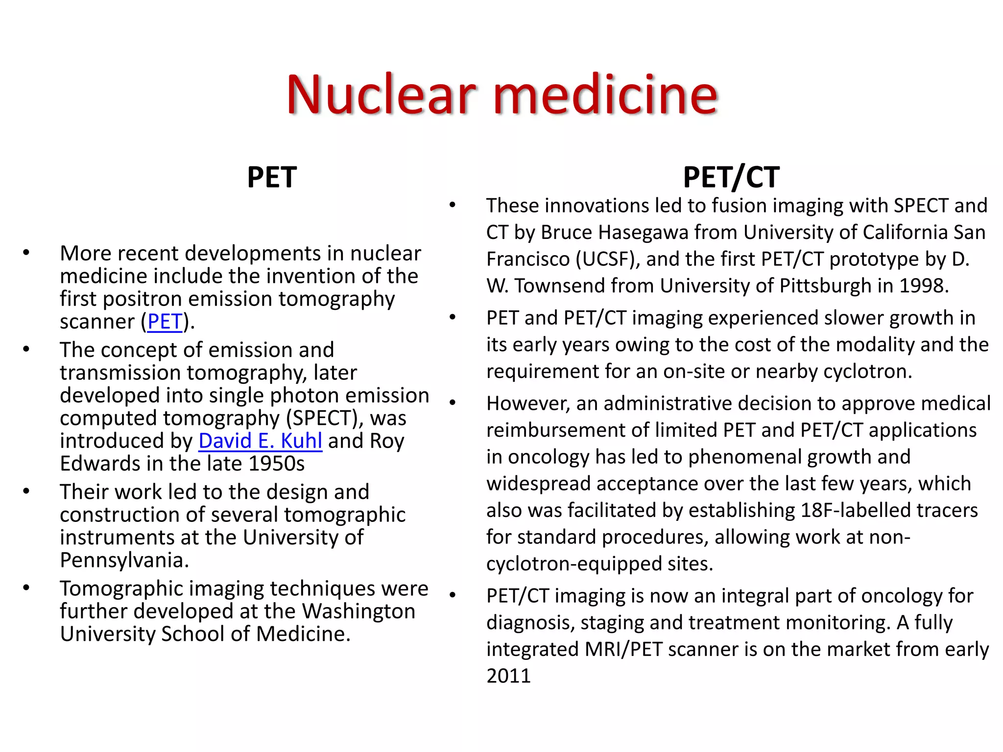 Nuclear medicine
PET
• More recent developments in nuclear 
medicine include the invention of the 
first positron emission tomography 
scanner (PET). 
• The concept of emission and 
transmission tomography, later 
developed into single photon emission 
computed tomography (SPECT), was 
introduced by David E. Kuhl and Roy 
Edwards in the late 1950s
• Their work led to the design and 
construction of several tomographic
instruments at the University of 
Pennsylvania. 
• Tomographic imaging techniques were 
further developed at the Washington 
University School of Medicine. 
PET/CT
• These innovations led to fusion imaging with SPECT and 
CT by Bruce Hasegawa from University of California San 
Francisco (UCSF), and the first PET/CT prototype by D. 
W. Townsend from University of Pittsburgh in 1998.
• PET and PET/CT imaging experienced slower growth in 
its early years owing to the cost of the modality and the 
requirement for an on‐site or nearby cyclotron. 
• However, an administrative decision to approve medical 
reimbursement of limited PET and PET/CT applications 
in oncology has led to phenomenal growth and 
widespread acceptance over the last few years, which 
also was facilitated by establishing 18F‐labelled tracers 
for standard procedures, allowing work at non‐
cyclotron‐equipped sites. 
• PET/CT imaging is now an integral part of oncology for 
diagnosis, staging and treatment monitoring. A fully 
integrated MRI/PET scanner is on the market from early 
2011
 