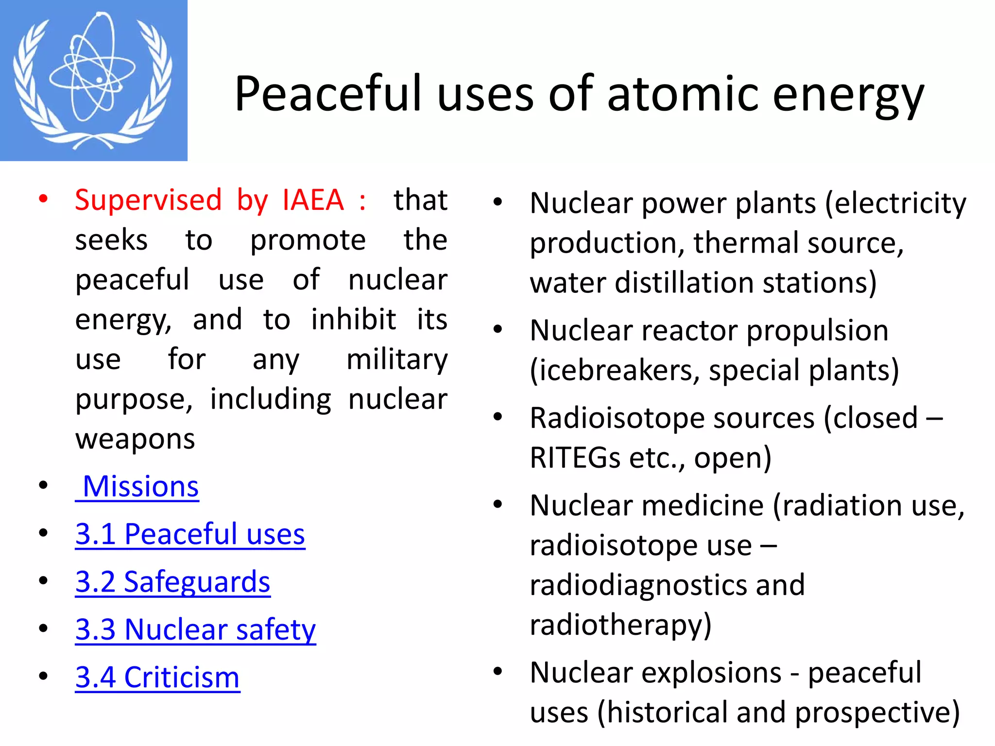 Peaceful uses of atomic energy
• Nuclear power plants (electricity 
production, thermal source, 
water distillation stations)
• Nuclear reactor propulsion 
(icebreakers, special plants)
• Radioisotope sources (closed –
RITEGs etc., open)
• Nuclear medicine (radiation use, 
radioisotope use –
radiodiagnostics and 
radiotherapy) 
• Nuclear explosions ‐ peaceful 
uses (historical and prospective)
• Supervised by IAEA : that
seeks to promote the
peaceful use of nuclear
energy, and to inhibit its
use for any military
purpose, including nuclear
weapons
• Missions
• 3.1 Peaceful uses
• 3.2 Safeguards
• 3.3 Nuclear safety
• 3.4 Criticism
 