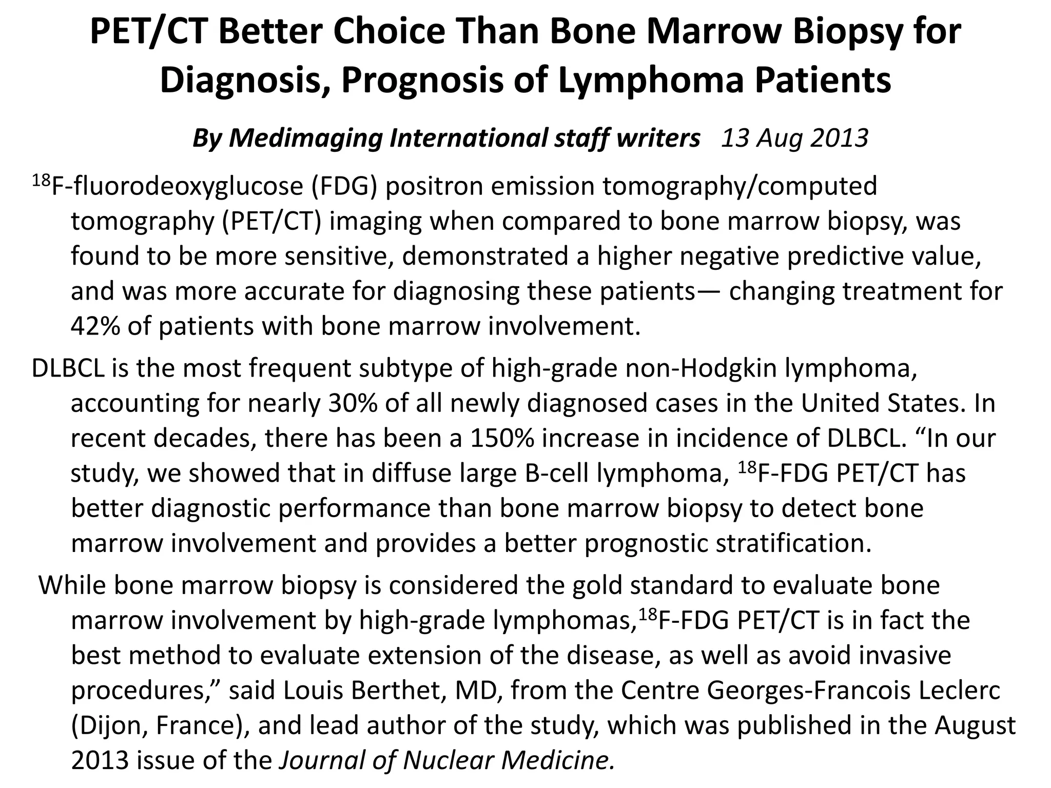 PET/CT Better Choice Than Bone Marrow Biopsy for 
Diagnosis, Prognosis of Lymphoma Patients 
By Medimaging International staff writers   13 Aug 2013
18F‐fluorodeoxyglucose (FDG) positron emission tomography/computed 
tomography (PET/CT) imaging when compared to bone marrow biopsy, was 
found to be more sensitive, demonstrated a higher negative predictive value, 
and was more accurate for diagnosing these patients— changing treatment for 
42% of patients with bone marrow involvement.
DLBCL is the most frequent subtype of high‐grade non‐Hodgkin lymphoma, 
accounting for nearly 30% of all newly diagnosed cases in the United States. In 
recent decades, there has been a 150% increase in incidence of DLBCL. “In our 
study, we showed that in diffuse large B‐cell lymphoma, 18F‐FDG PET/CT has 
better diagnostic performance than bone marrow biopsy to detect bone 
marrow involvement and provides a better prognostic stratification.
While bone marrow biopsy is considered the gold standard to evaluate bone 
marrow involvement by high‐grade lymphomas,18F‐FDG PET/CT is in fact the 
best method to evaluate extension of the disease, as well as avoid invasive 
procedures,” said Louis Berthet, MD, from the Centre Georges‐Francois Leclerc
(Dijon, France), and lead author of the study, which was published in the August 
2013 issue of the Journal of Nuclear Medicine.
 