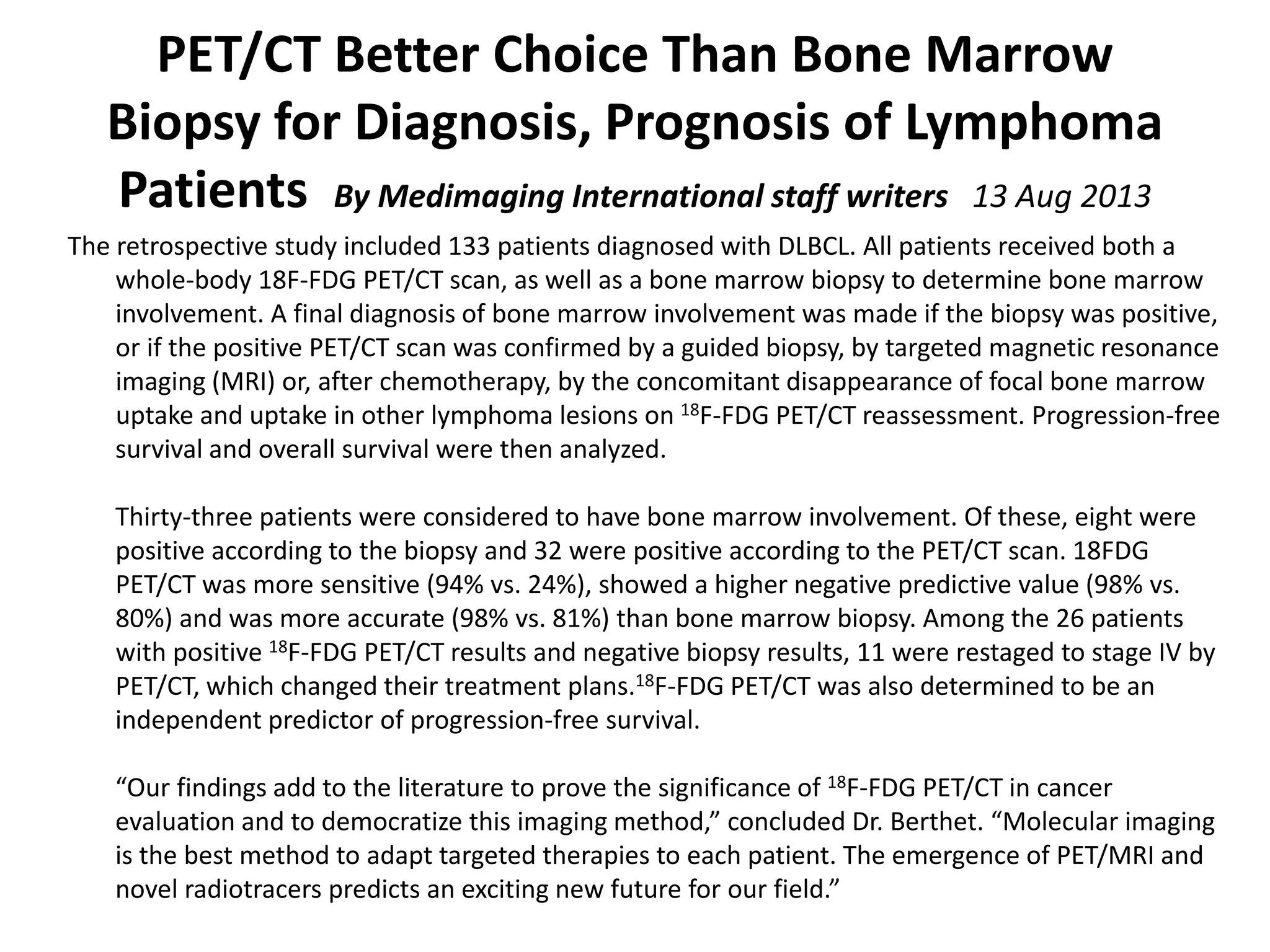 PET/CT Better Choice Than Bone Marrow 
Biopsy for Diagnosis, Prognosis of Lymphoma 
Patients  By Medimaging International staff writers   13 Aug 2013
The retrospective study included 133 patients diagnosed with DLBCL. All patients received both a 
whole‐body 18F‐FDG PET/CT scan, as well as a bone marrow biopsy to determine bone marrow 
involvement. A final diagnosis of bone marrow involvement was made if the biopsy was positive, 
or if the positive PET/CT scan was confirmed by a guided biopsy, by targeted magnetic resonance 
imaging (MRI) or, after chemotherapy, by the concomitant disappearance of focal bone marrow 
uptake and uptake in other lymphoma lesions on 18F‐FDG PET/CT reassessment. Progression‐free 
survival and overall survival were then analyzed.
Thirty‐three patients were considered to have bone marrow involvement. Of these, eight were 
positive according to the biopsy and 32 were positive according to the PET/CT scan. 18FDG 
PET/CT was more sensitive (94% vs. 24%), showed a higher negative predictive value (98% vs. 
80%) and was more accurate (98% vs. 81%) than bone marrow biopsy. Among the 26 patients 
with positive 18F‐FDG PET/CT results and negative biopsy results, 11 were restaged to stage IV by 
PET/CT, which changed their treatment plans.18F‐FDG PET/CT was also determined to be an 
independent predictor of progression‐free survival.
“Our findings add to the literature to prove the significance of 18F‐FDG PET/CT in cancer 
evaluation and to democratize this imaging method,” concluded Dr. Berthet. “Molecular imaging 
is the best method to adapt targeted therapies to each patient. The emergence of PET/MRI and 
novel radiotracers predicts an exciting new future for our field.”
 
