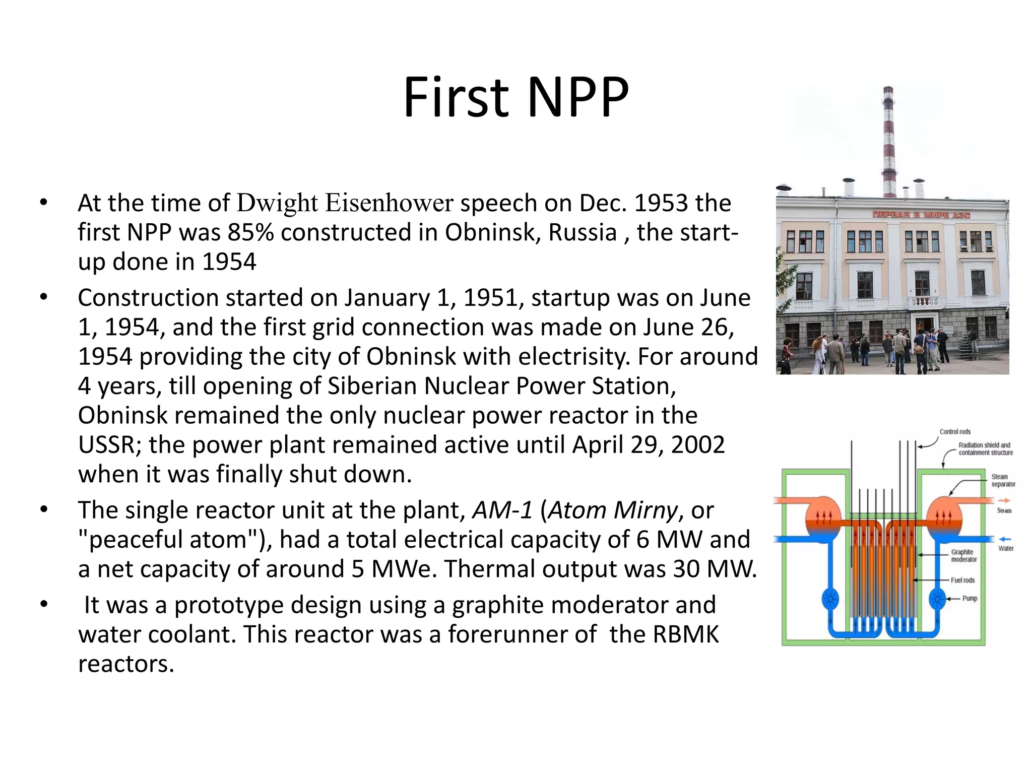 First NPP 
• At the time of Dwight Eisenhower speech on Dec. 1953 the 
first NPP was 85% constructed in Obninsk, Russia , the start‐
up done in 1954
• Construction started on January 1, 1951, startup was on June 
1, 1954, and the first grid connection was made on June 26, 
1954 providing the city of Obninsk with electrisity. For around 
4 years, till opening of Siberian Nuclear Power Station, 
Obninsk remained the only nuclear power reactor in the 
USSR; the power plant remained active until April 29, 2002 
when it was finally shut down.
• The single reactor unit at the plant, AM‐1 (Atom Mirny, or 
"peaceful atom"), had a total electrical capacity of 6 MW and 
a net capacity of around 5 MWe. Thermal output was 30 MW.
• It was a prototype design using a graphite moderator and 
water coolant. This reactor was a forerunner of  the RBMK  
reactors.
 