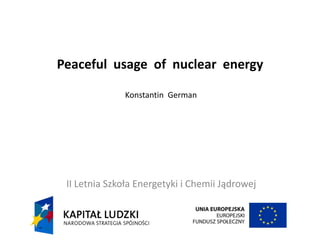 Peaceful usage of nuclear energy
Konstantin German
II Letnia Szkoła Energetyki i Chemii Jądrowej
 