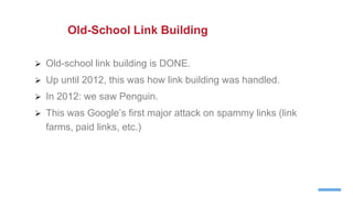  Old-school link building is DONE.
 Up until 2012, this was how link building was handled.
 In 2012: we saw Penguin.
 This was Google’s first major attack on spammy links (link
farms, paid links, etc.)
Old-School Link Building
 
