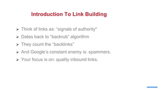  Think of links as: “signals of authority"
 Dates back to “backrub” algorithm
 They count the “backlinks”
 And Google’s constant enemy is: spammers.
 Your focus is on: quality inbound links.
Introduction To Link Building
 