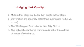  Multi-author blogs are better than single-author blogs
 Universities are generally better than businesses (.edus vs.
.coms)
 The Washington Post is better than City Biz List
 The national chamber of commerce is better than a local
chamber of commerce.
Judging Link Quality
 