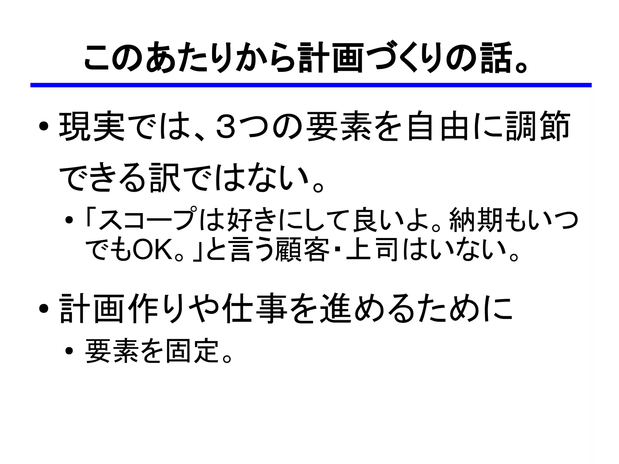 このあたりから計画づくりの話。
●
    現実では、３つの要素を自由に調節
    できる訳ではない。
    ●   「スコープは好きにして良いよ。納期もいつ
        でもOK。」と言う顧客・上司はいない。
●
    計画作りや仕事を進めるために
    ●   要素を固定。
 