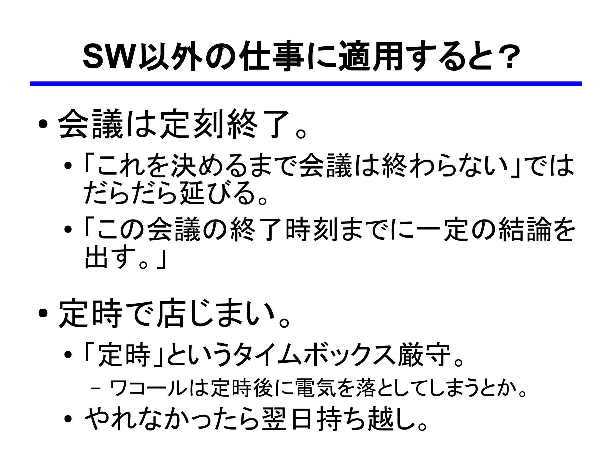 SW以外の仕事に適用すると？
●
    会議は定刻終了。
    ●
        「これを決めるまで会議は終わらない」では
        だらだら延びる。
    ●
        「この会議の終了時刻までに一定の結論を
        出す。」
●   定時で店じまい。
    ●   「定時」というタイムボックス厳守。
        –   ワコールは定時後に電気を落としてしまうとか。
    ●
        やれなかったら翌日持ち越し。
 