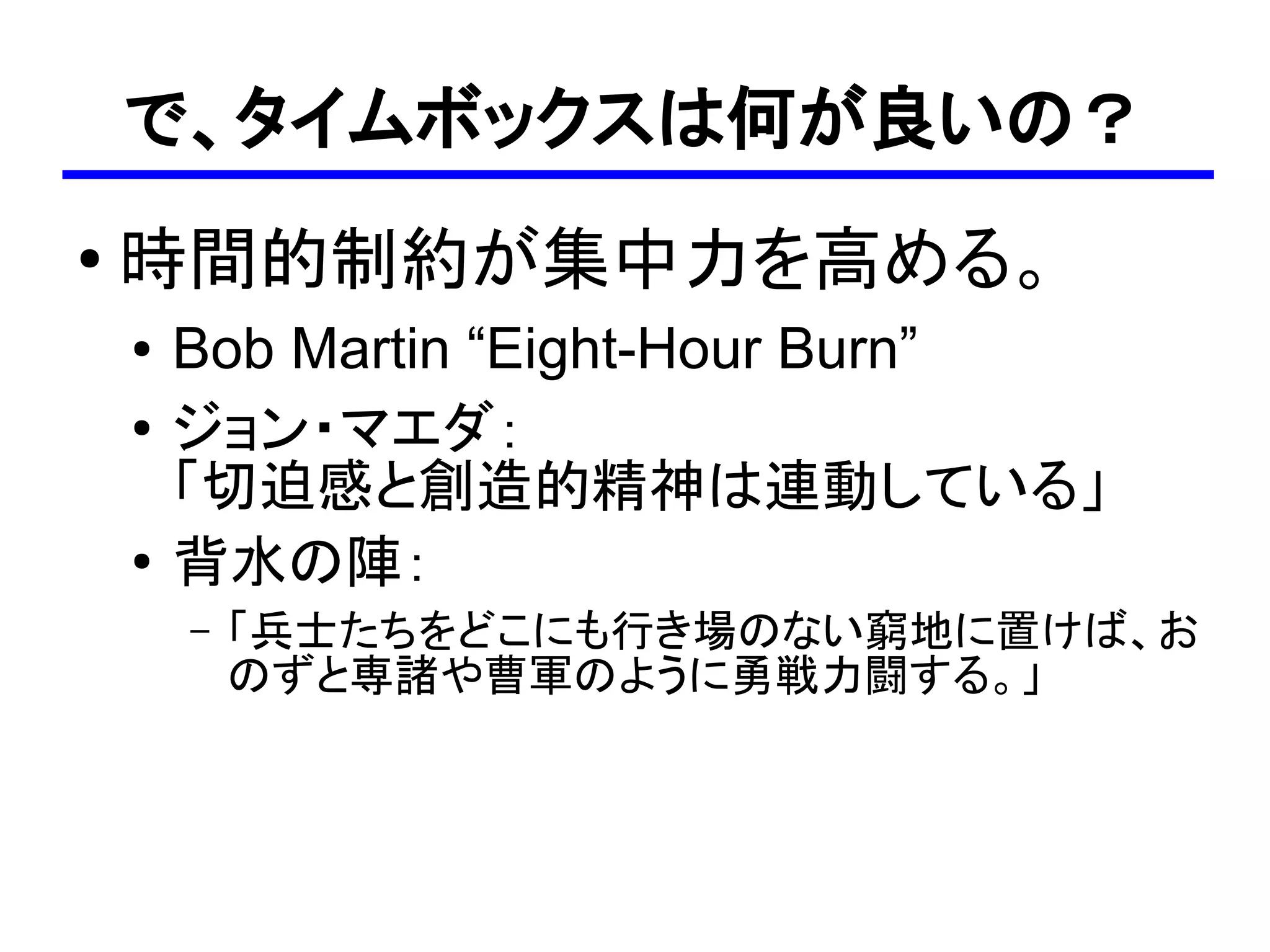 で、タイムボックスは何が良いの？
●
    時間的制約が集中力を高める。
    ●   Bob Martin “Eight-Hour Burn”
    ●
        ジョン・マエダ：
        「切迫感と創造的精神は連動している」
    ●
        背水の陣：
        –   「兵士たちをどこにも行き場のない窮地に置けば、お
            のずと専諸や曹軍のように勇戦力闘する。」
 