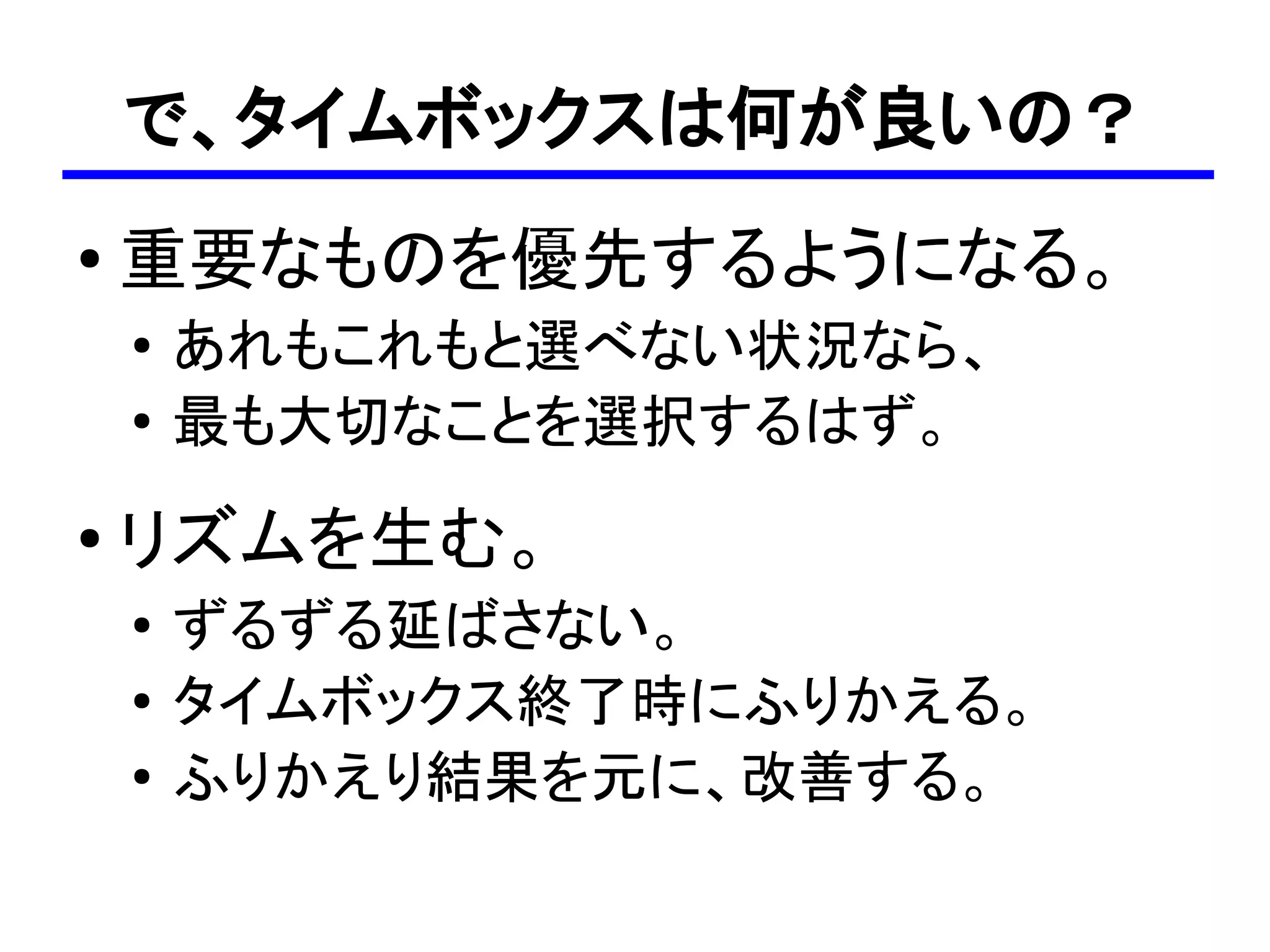 で、タイムボックスは何が良いの？
●
    重要なものを優先するようになる。
    ●
        あれもこれもと選べない状況なら、
    ●
        最も大切なことを選択するはず。
●   リズムを生む。
    ●   ずるずる延ばさない。
    ●   タイムボックス終了時にふりかえる。
    ●
        ふりかえり結果を元に、改善する。
 