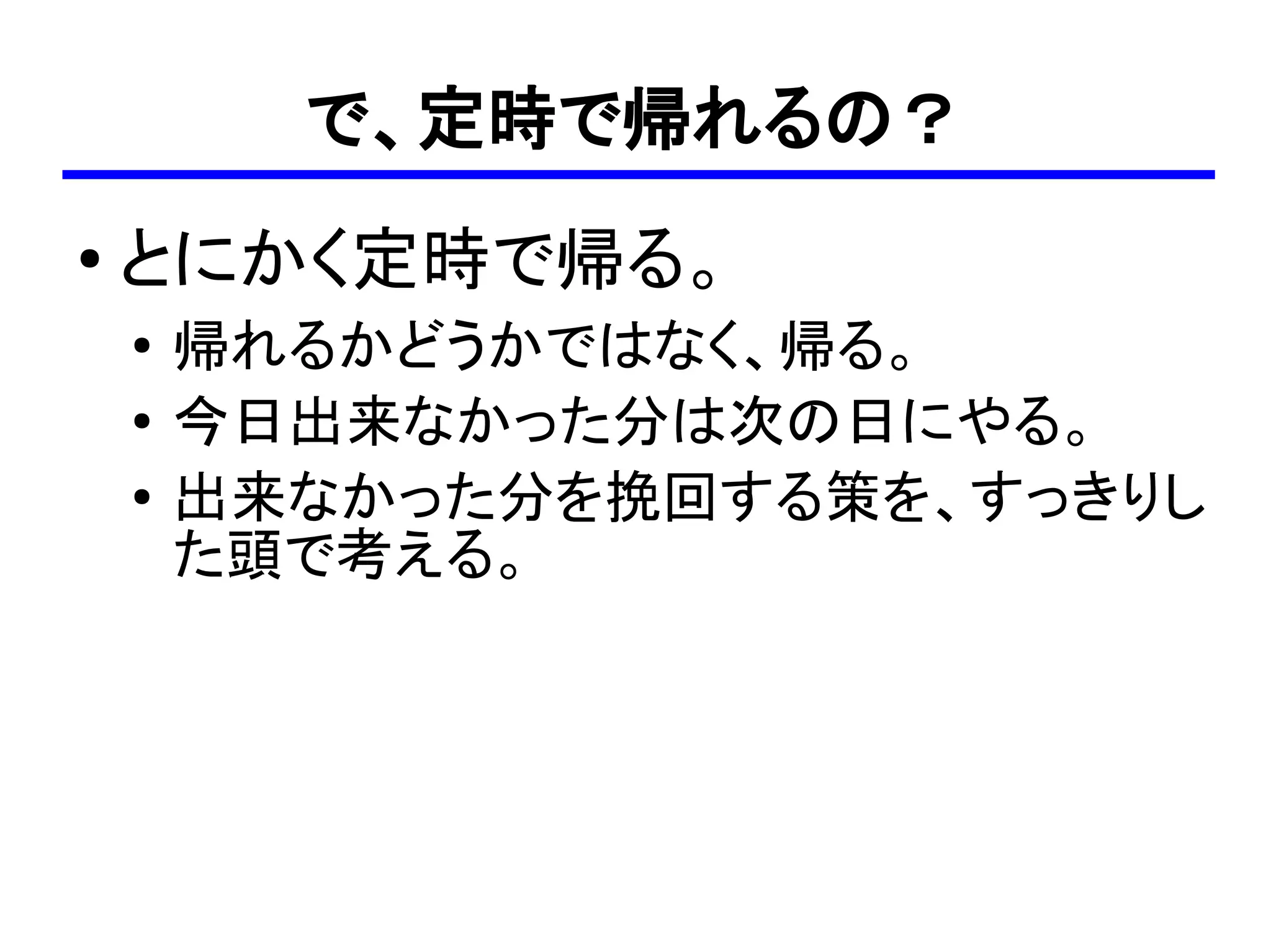 で、定時で帰れるの？
●
    とにかく定時で帰る。
    ●
        帰れるかどうかではなく、帰る。
    ●
        今日出来なかった分は次の日にやる。
    ●   出来なかった分を挽回する策を、すっきりし
        た頭で考える。
 