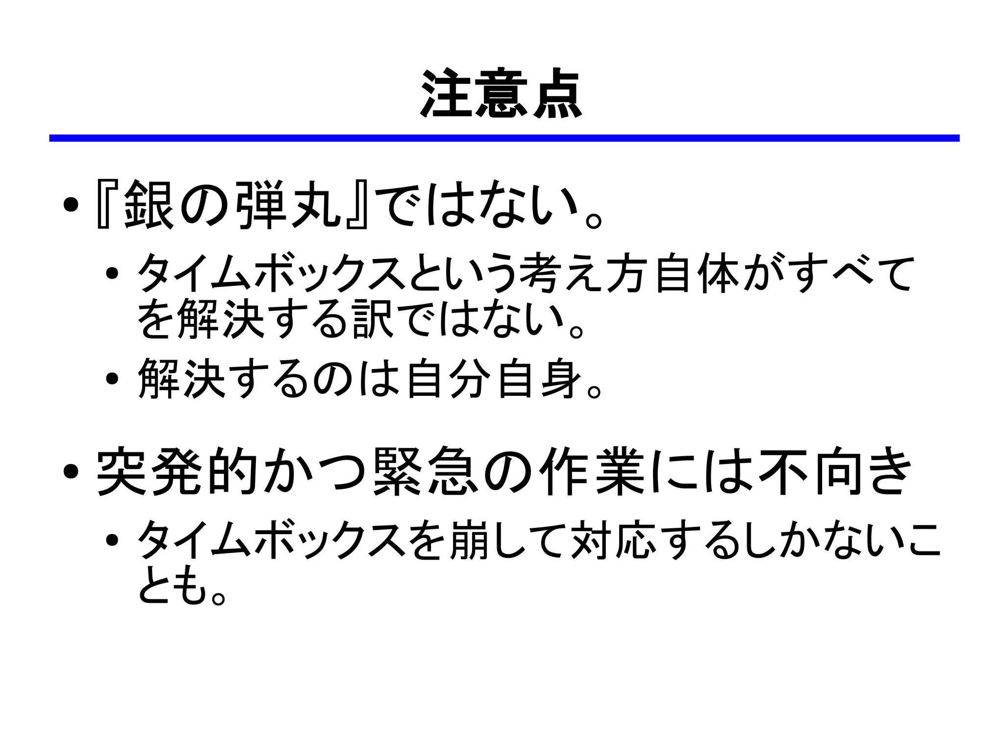 注意点
●
    『銀の弾丸』ではない。
    ●
        タイムボックスという考え方自体がすべて
        を解決する訳ではない。
    ●
        解決するのは自分自身。
●   突発的かつ緊急の作業には不向き
    ●   タイムボックスを崩して対応するしかないこ
        とも。
 