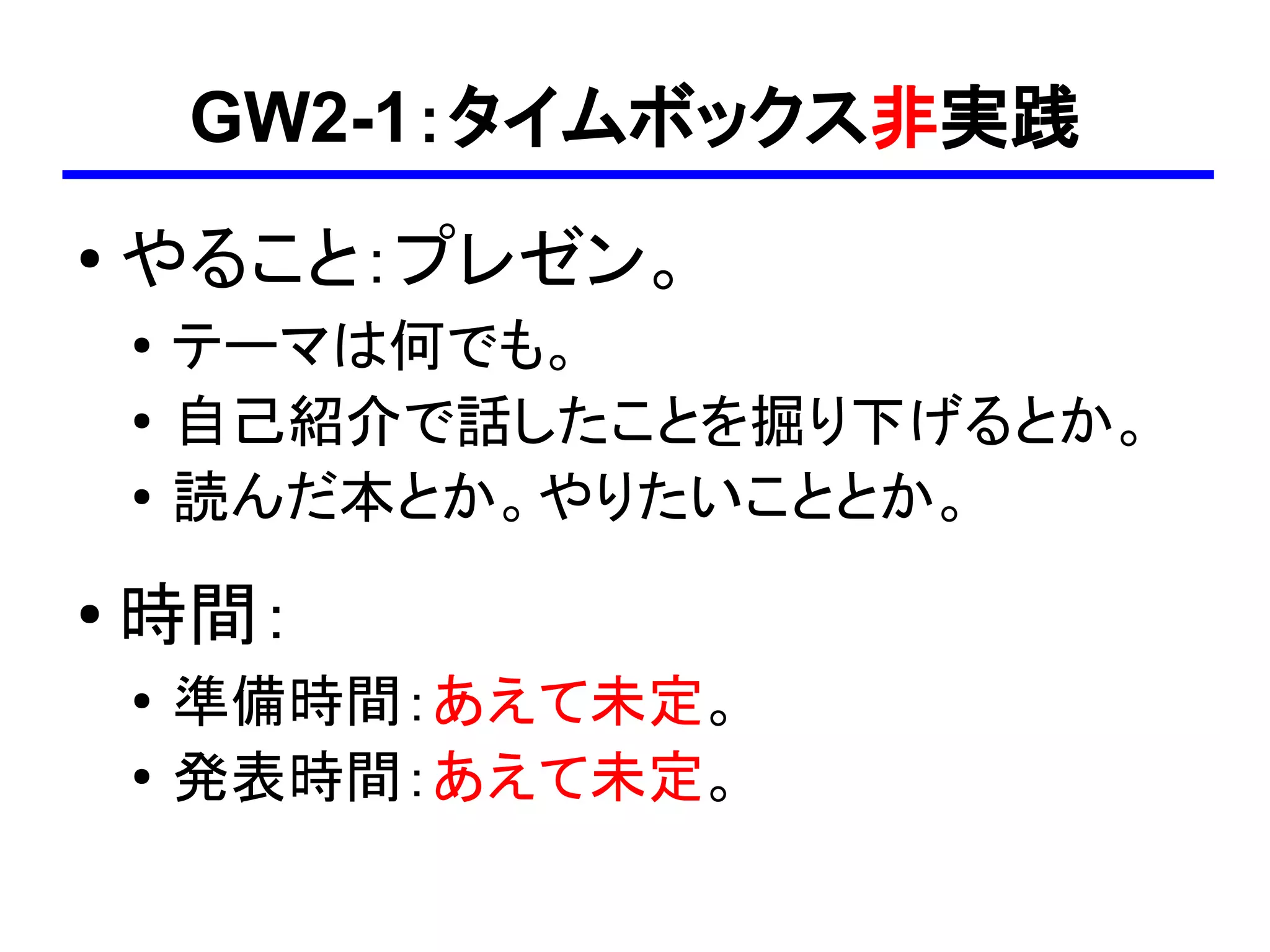 GW2-1：タイムボックス非実践
●
    やること：プレゼン。
    ●
        テーマは何でも。
    ●
        自己紹介で話したことを掘り下げるとか。
    ●   読んだ本とか。やりたいこととか。
●   時間：
    ●   準備時間：あえて未定。
    ●
        発表時間：あえて未定。
 