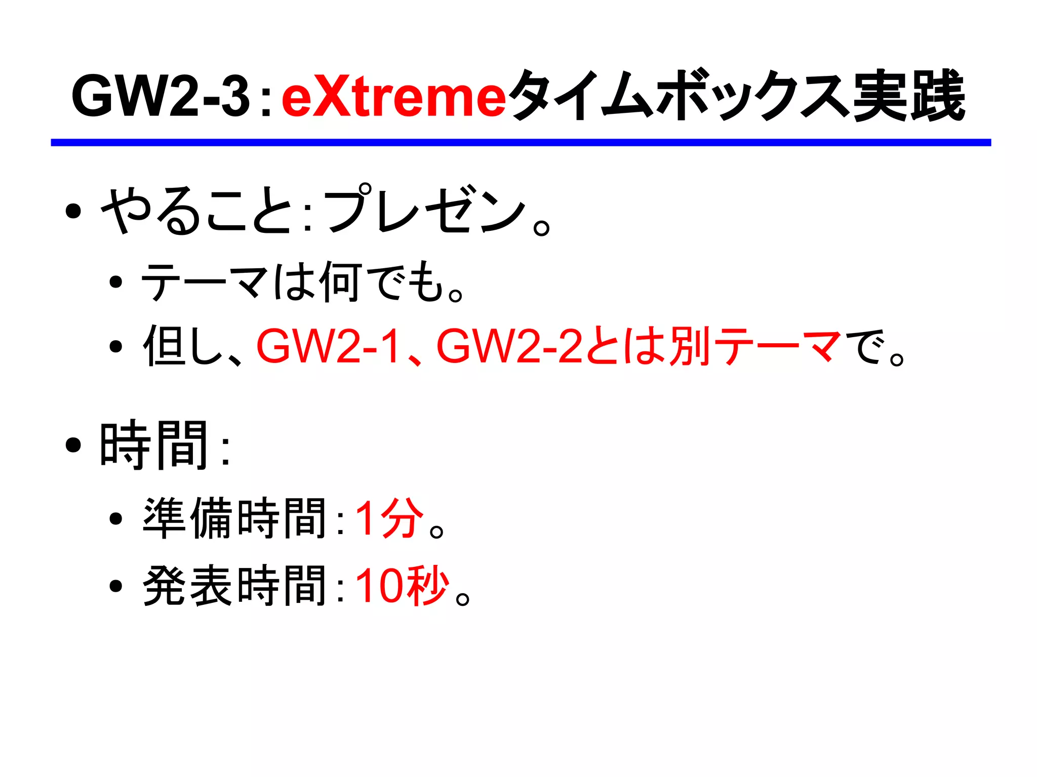 GW2-3：eXtremeタイムボックス実践
●
    やること：プレゼン。
    ●
        テーマは何でも。
    ●   但し、GW2-1、GW2-2とは別テーマで。
●
    時間：
    ●   準備時間：1分。
    ●   発表時間：10秒。
 
