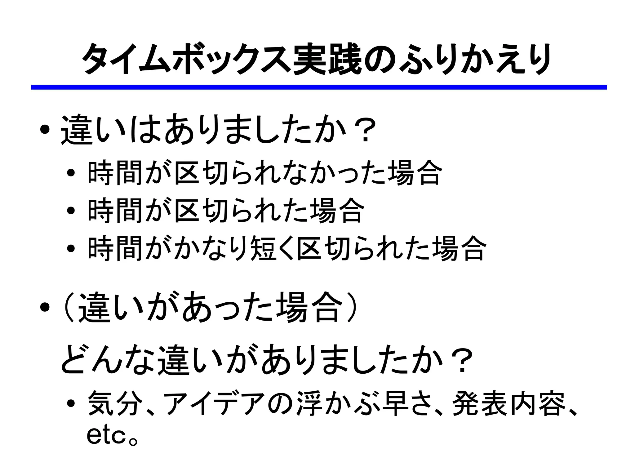 タイムボックス実践のふりかえり
●
    違いはありましたか？
    ●
        時間が区切られなかった場合
    ●
        時間が区切られた場合
    ●   時間がかなり短く区切られた場合
●   （違いがあった場合）
    どんな違いがありましたか？
    ●   気分、アイデアの浮かぶ早さ、発表内容、
        etｃ。
 