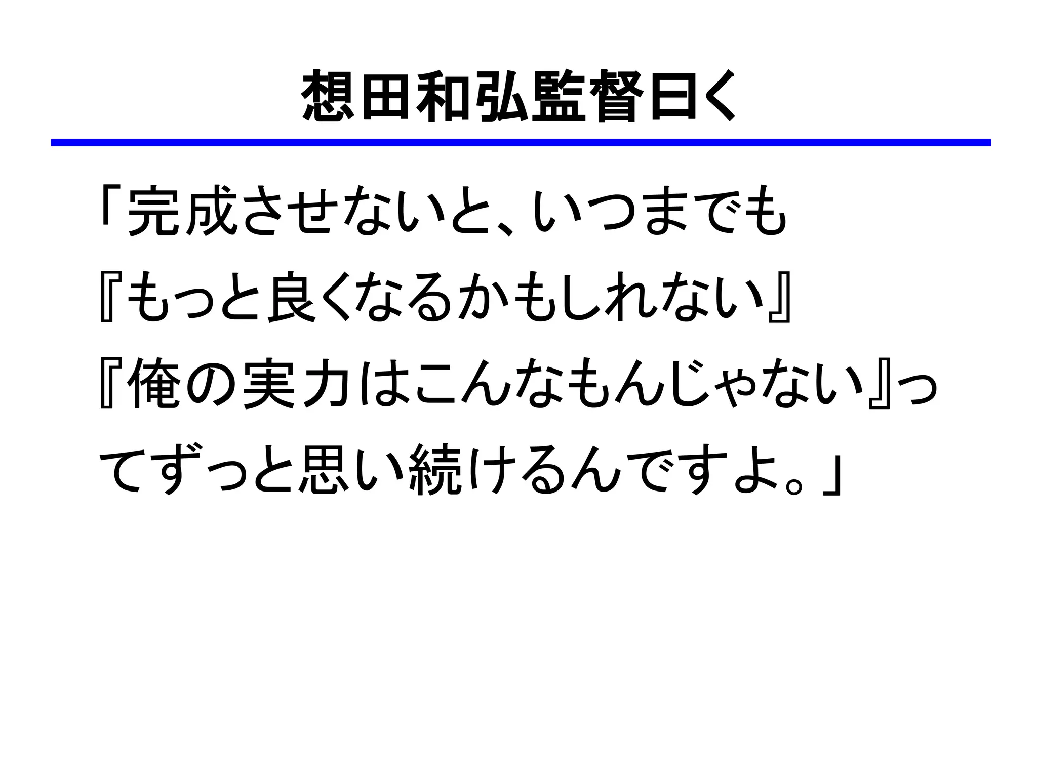 想田和弘監督曰く
「完成させないと、いつまでも
『もっと良くなるかもしれない』
『俺の実力はこんなもんじゃない』っ
てずっと思い続けるんですよ。」
 